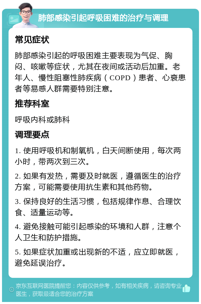 肺部感染引起呼吸困难的治疗与调理 常见症状 肺部感染引起的呼吸困难主要表现为气促、胸闷、咳嗽等症状，尤其在夜间或活动后加重。老年人、慢性阻塞性肺疾病（COPD）患者、心衰患者等易感人群需要特别注意。 推荐科室 呼吸内科或肺科 调理要点 1. 使用呼吸机和制氧机，白天间断使用，每次两小时，带两次到三次。 2. 如果有发热，需要及时就医，遵循医生的治疗方案，可能需要使用抗生素和其他药物。 3. 保持良好的生活习惯，包括规律作息、合理饮食、适量运动等。 4. 避免接触可能引起感染的环境和人群，注意个人卫生和防护措施。 5. 如果症状加重或出现新的不适，应立即就医，避免延误治疗。