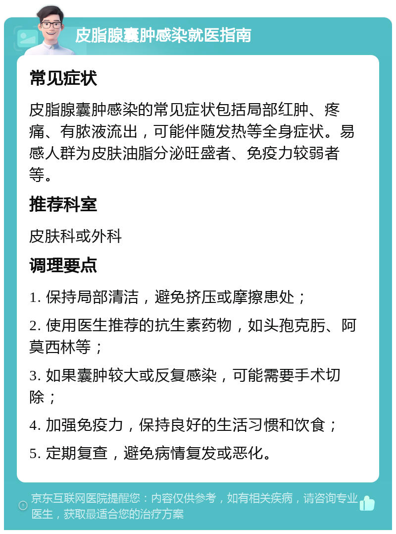 皮脂腺囊肿感染就医指南 常见症状 皮脂腺囊肿感染的常见症状包括局部红肿、疼痛、有脓液流出，可能伴随发热等全身症状。易感人群为皮肤油脂分泌旺盛者、免疫力较弱者等。 推荐科室 皮肤科或外科 调理要点 1. 保持局部清洁，避免挤压或摩擦患处； 2. 使用医生推荐的抗生素药物，如头孢克肟、阿莫西林等； 3. 如果囊肿较大或反复感染，可能需要手术切除； 4. 加强免疫力，保持良好的生活习惯和饮食； 5. 定期复查，避免病情复发或恶化。