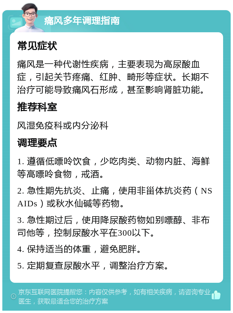 痛风多年调理指南 常见症状 痛风是一种代谢性疾病，主要表现为高尿酸血症，引起关节疼痛、红肿、畸形等症状。长期不治疗可能导致痛风石形成，甚至影响肾脏功能。 推荐科室 风湿免疫科或内分泌科 调理要点 1. 遵循低嘌呤饮食，少吃肉类、动物内脏、海鲜等高嘌呤食物，戒酒。 2. 急性期先抗炎、止痛，使用非甾体抗炎药（NSAIDs）或秋水仙碱等药物。 3. 急性期过后，使用降尿酸药物如别嘌醇、非布司他等，控制尿酸水平在300以下。 4. 保持适当的体重，避免肥胖。 5. 定期复查尿酸水平，调整治疗方案。