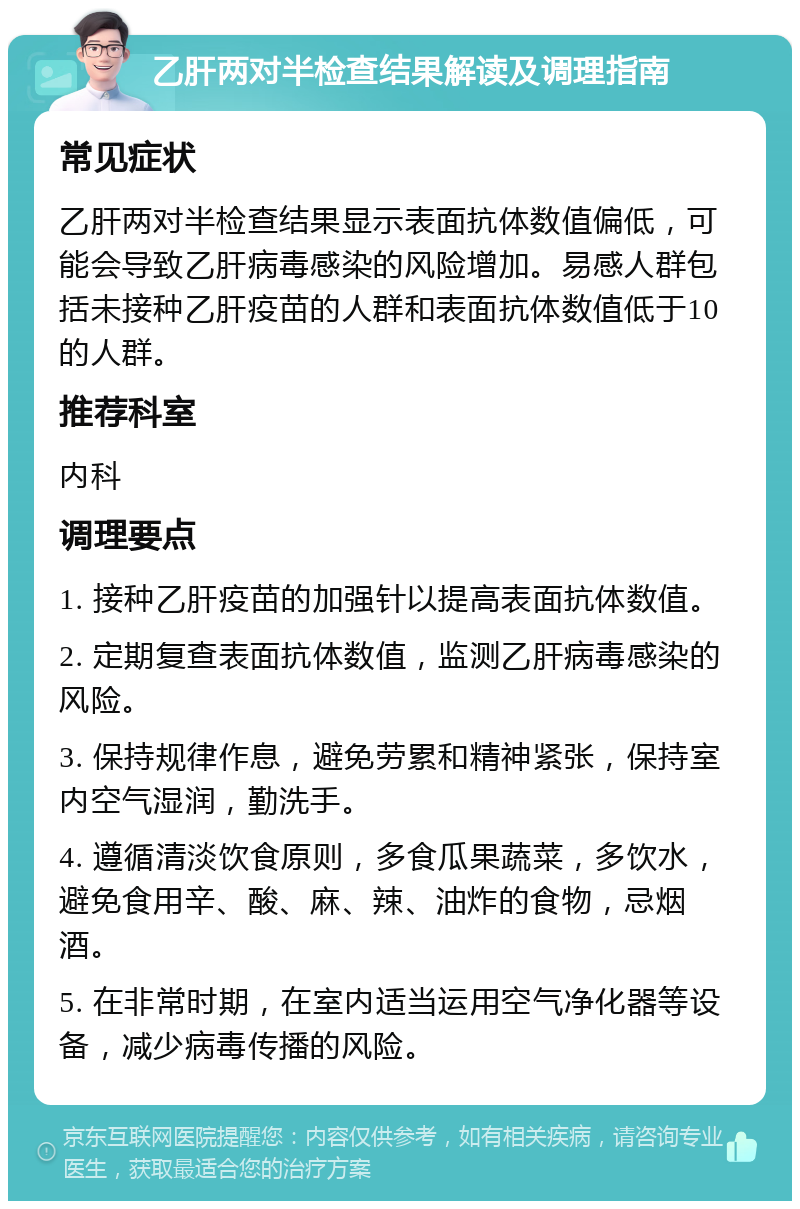 乙肝两对半检查结果解读及调理指南 常见症状 乙肝两对半检查结果显示表面抗体数值偏低，可能会导致乙肝病毒感染的风险增加。易感人群包括未接种乙肝疫苗的人群和表面抗体数值低于10的人群。 推荐科室 内科 调理要点 1. 接种乙肝疫苗的加强针以提高表面抗体数值。 2. 定期复查表面抗体数值，监测乙肝病毒感染的风险。 3. 保持规律作息，避免劳累和精神紧张，保持室内空气湿润，勤洗手。 4. 遵循清淡饮食原则，多食瓜果蔬菜，多饮水，避免食用辛、酸、麻、辣、油炸的食物，忌烟酒。 5. 在非常时期，在室内适当运用空气净化器等设备，减少病毒传播的风险。