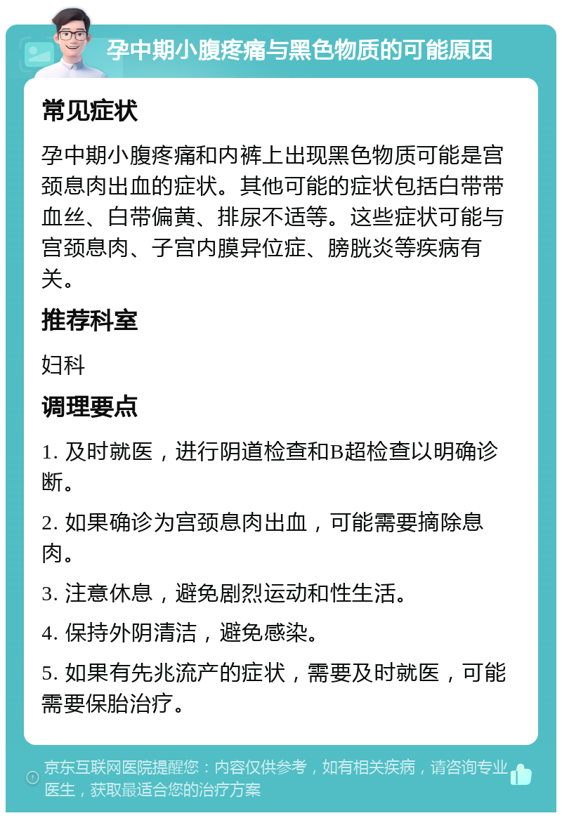 孕中期小腹疼痛与黑色物质的可能原因 常见症状 孕中期小腹疼痛和内裤上出现黑色物质可能是宫颈息肉出血的症状。其他可能的症状包括白带带血丝、白带偏黄、排尿不适等。这些症状可能与宫颈息肉、子宫内膜异位症、膀胱炎等疾病有关。 推荐科室 妇科 调理要点 1. 及时就医，进行阴道检查和B超检查以明确诊断。 2. 如果确诊为宫颈息肉出血，可能需要摘除息肉。 3. 注意休息，避免剧烈运动和性生活。 4. 保持外阴清洁，避免感染。 5. 如果有先兆流产的症状，需要及时就医，可能需要保胎治疗。