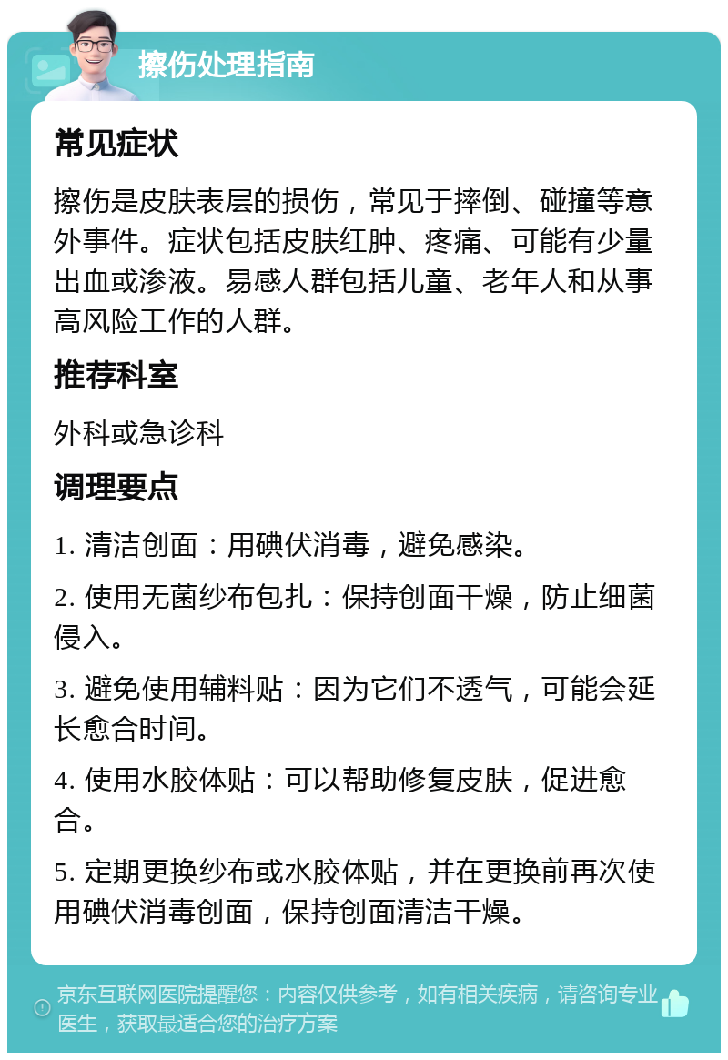 擦伤处理指南 常见症状 擦伤是皮肤表层的损伤，常见于摔倒、碰撞等意外事件。症状包括皮肤红肿、疼痛、可能有少量出血或渗液。易感人群包括儿童、老年人和从事高风险工作的人群。 推荐科室 外科或急诊科 调理要点 1. 清洁创面：用碘伏消毒，避免感染。 2. 使用无菌纱布包扎：保持创面干燥，防止细菌侵入。 3. 避免使用辅料贴：因为它们不透气，可能会延长愈合时间。 4. 使用水胶体贴：可以帮助修复皮肤，促进愈合。 5. 定期更换纱布或水胶体贴，并在更换前再次使用碘伏消毒创面，保持创面清洁干燥。