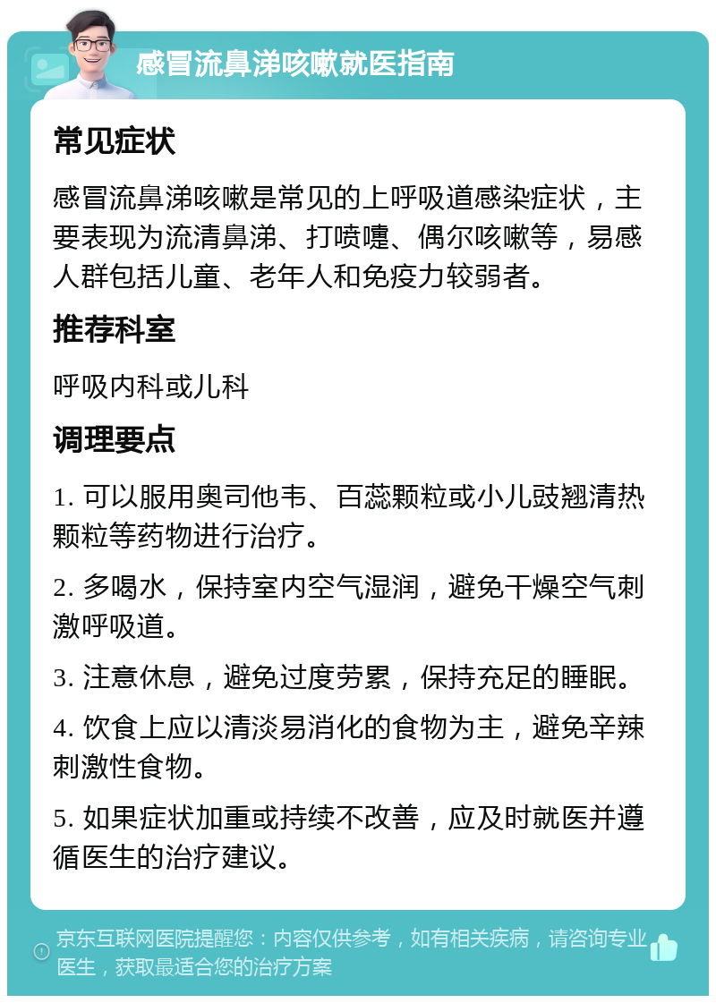 感冒流鼻涕咳嗽就医指南 常见症状 感冒流鼻涕咳嗽是常见的上呼吸道感染症状，主要表现为流清鼻涕、打喷嚏、偶尔咳嗽等，易感人群包括儿童、老年人和免疫力较弱者。 推荐科室 呼吸内科或儿科 调理要点 1. 可以服用奥司他韦、百蕊颗粒或小儿豉翘清热颗粒等药物进行治疗。 2. 多喝水，保持室内空气湿润，避免干燥空气刺激呼吸道。 3. 注意休息，避免过度劳累，保持充足的睡眠。 4. 饮食上应以清淡易消化的食物为主，避免辛辣刺激性食物。 5. 如果症状加重或持续不改善，应及时就医并遵循医生的治疗建议。