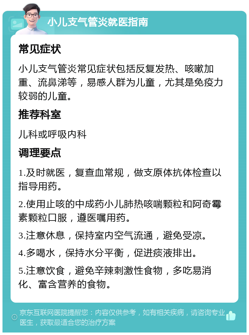 小儿支气管炎就医指南 常见症状 小儿支气管炎常见症状包括反复发热、咳嗽加重、流鼻涕等，易感人群为儿童，尤其是免疫力较弱的儿童。 推荐科室 儿科或呼吸内科 调理要点 1.及时就医，复查血常规，做支原体抗体检查以指导用药。 2.使用止咳的中成药小儿肺热咳喘颗粒和阿奇霉素颗粒口服，遵医嘱用药。 3.注意休息，保持室内空气流通，避免受凉。 4.多喝水，保持水分平衡，促进痰液排出。 5.注意饮食，避免辛辣刺激性食物，多吃易消化、富含营养的食物。