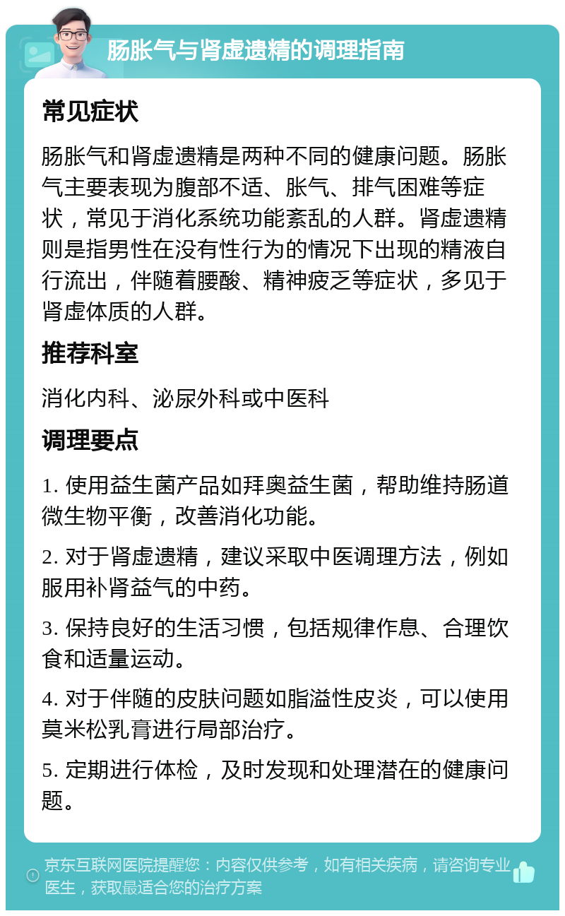 肠胀气与肾虚遗精的调理指南 常见症状 肠胀气和肾虚遗精是两种不同的健康问题。肠胀气主要表现为腹部不适、胀气、排气困难等症状，常见于消化系统功能紊乱的人群。肾虚遗精则是指男性在没有性行为的情况下出现的精液自行流出，伴随着腰酸、精神疲乏等症状，多见于肾虚体质的人群。 推荐科室 消化内科、泌尿外科或中医科 调理要点 1. 使用益生菌产品如拜奥益生菌，帮助维持肠道微生物平衡，改善消化功能。 2. 对于肾虚遗精，建议采取中医调理方法，例如服用补肾益气的中药。 3. 保持良好的生活习惯，包括规律作息、合理饮食和适量运动。 4. 对于伴随的皮肤问题如脂溢性皮炎，可以使用莫米松乳膏进行局部治疗。 5. 定期进行体检，及时发现和处理潜在的健康问题。