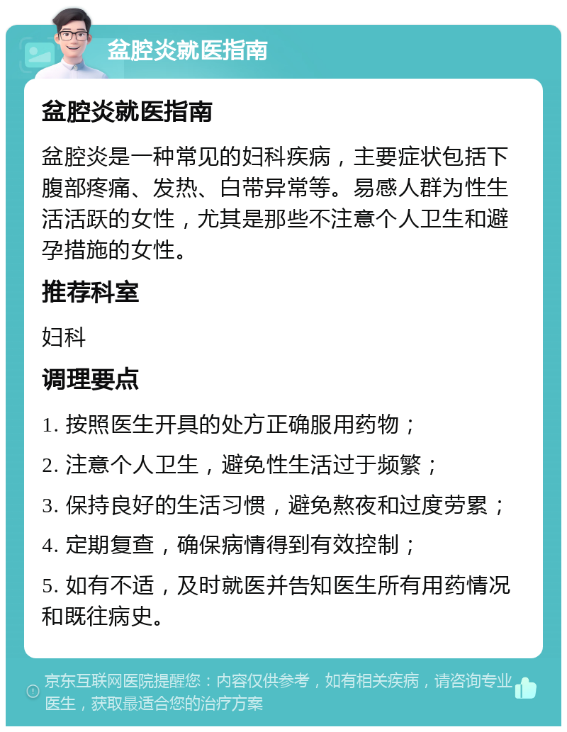 盆腔炎就医指南 盆腔炎就医指南 盆腔炎是一种常见的妇科疾病，主要症状包括下腹部疼痛、发热、白带异常等。易感人群为性生活活跃的女性，尤其是那些不注意个人卫生和避孕措施的女性。 推荐科室 妇科 调理要点 1. 按照医生开具的处方正确服用药物； 2. 注意个人卫生，避免性生活过于频繁； 3. 保持良好的生活习惯，避免熬夜和过度劳累； 4. 定期复查，确保病情得到有效控制； 5. 如有不适，及时就医并告知医生所有用药情况和既往病史。