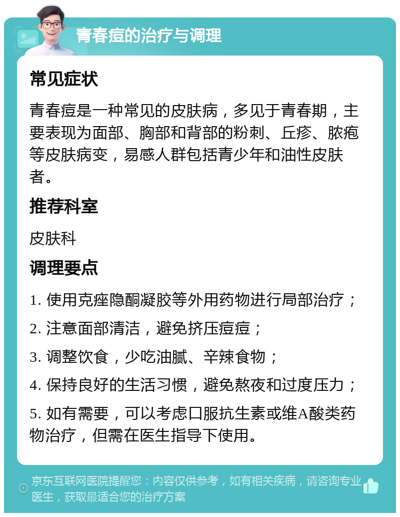 青春痘的治疗与调理 常见症状 青春痘是一种常见的皮肤病，多见于青春期，主要表现为面部、胸部和背部的粉刺、丘疹、脓疱等皮肤病变，易感人群包括青少年和油性皮肤者。 推荐科室 皮肤科 调理要点 1. 使用克痤隐酮凝胶等外用药物进行局部治疗； 2. 注意面部清洁，避免挤压痘痘； 3. 调整饮食，少吃油腻、辛辣食物； 4. 保持良好的生活习惯，避免熬夜和过度压力； 5. 如有需要，可以考虑口服抗生素或维A酸类药物治疗，但需在医生指导下使用。