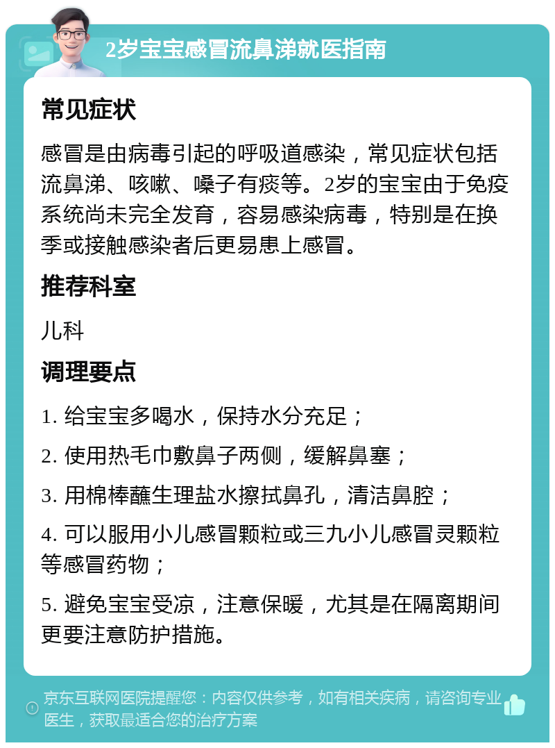 2岁宝宝感冒流鼻涕就医指南 常见症状 感冒是由病毒引起的呼吸道感染，常见症状包括流鼻涕、咳嗽、嗓子有痰等。2岁的宝宝由于免疫系统尚未完全发育，容易感染病毒，特别是在换季或接触感染者后更易患上感冒。 推荐科室 儿科 调理要点 1. 给宝宝多喝水，保持水分充足； 2. 使用热毛巾敷鼻子两侧，缓解鼻塞； 3. 用棉棒蘸生理盐水擦拭鼻孔，清洁鼻腔； 4. 可以服用小儿感冒颗粒或三九小儿感冒灵颗粒等感冒药物； 5. 避免宝宝受凉，注意保暖，尤其是在隔离期间更要注意防护措施。