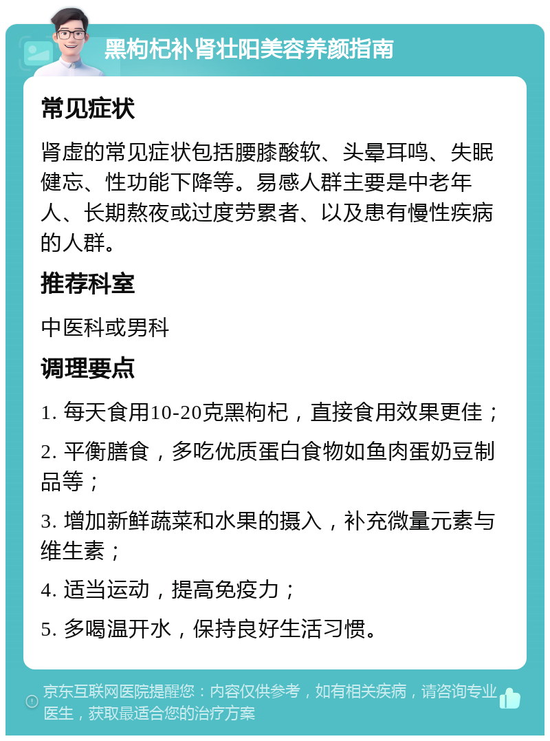 黑枸杞补肾壮阳美容养颜指南 常见症状 肾虚的常见症状包括腰膝酸软、头晕耳鸣、失眠健忘、性功能下降等。易感人群主要是中老年人、长期熬夜或过度劳累者、以及患有慢性疾病的人群。 推荐科室 中医科或男科 调理要点 1. 每天食用10-20克黑枸杞，直接食用效果更佳； 2. 平衡膳食，多吃优质蛋白食物如鱼肉蛋奶豆制品等； 3. 增加新鲜蔬菜和水果的摄入，补充微量元素与维生素； 4. 适当运动，提高免疫力； 5. 多喝温开水，保持良好生活习惯。