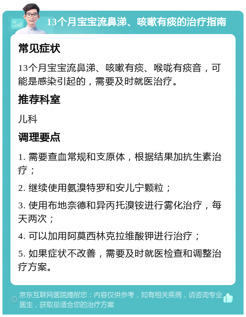 13个月宝宝流鼻涕、咳嗽有痰的治疗指南 常见症状 13个月宝宝流鼻涕、咳嗽有痰、喉咙有痰音，可能是感染引起的，需要及时就医治疗。 推荐科室 儿科 调理要点 1. 需要查血常规和支原体，根据结果加抗生素治疗； 2. 继续使用氨溴特罗和安儿宁颗粒； 3. 使用布地奈德和异丙托溴铵进行雾化治疗，每天两次； 4. 可以加用阿莫西林克拉维酸钾进行治疗； 5. 如果症状不改善，需要及时就医检查和调整治疗方案。