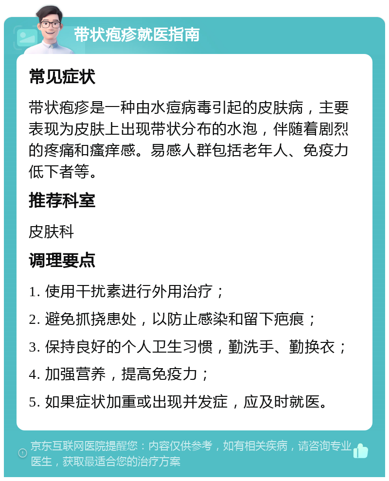 带状疱疹就医指南 常见症状 带状疱疹是一种由水痘病毒引起的皮肤病，主要表现为皮肤上出现带状分布的水泡，伴随着剧烈的疼痛和瘙痒感。易感人群包括老年人、免疫力低下者等。 推荐科室 皮肤科 调理要点 1. 使用干扰素进行外用治疗； 2. 避免抓挠患处，以防止感染和留下疤痕； 3. 保持良好的个人卫生习惯，勤洗手、勤换衣； 4. 加强营养，提高免疫力； 5. 如果症状加重或出现并发症，应及时就医。