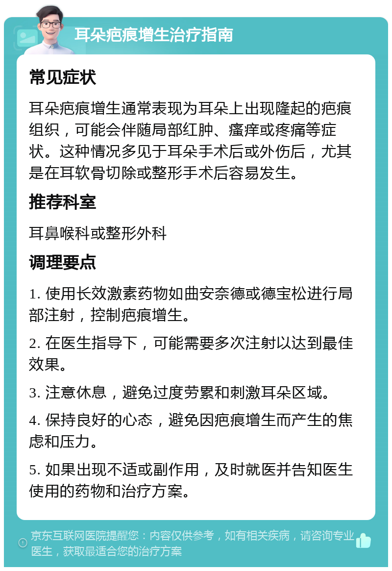 耳朵疤痕增生治疗指南 常见症状 耳朵疤痕增生通常表现为耳朵上出现隆起的疤痕组织，可能会伴随局部红肿、瘙痒或疼痛等症状。这种情况多见于耳朵手术后或外伤后，尤其是在耳软骨切除或整形手术后容易发生。 推荐科室 耳鼻喉科或整形外科 调理要点 1. 使用长效激素药物如曲安奈德或德宝松进行局部注射，控制疤痕增生。 2. 在医生指导下，可能需要多次注射以达到最佳效果。 3. 注意休息，避免过度劳累和刺激耳朵区域。 4. 保持良好的心态，避免因疤痕增生而产生的焦虑和压力。 5. 如果出现不适或副作用，及时就医并告知医生使用的药物和治疗方案。