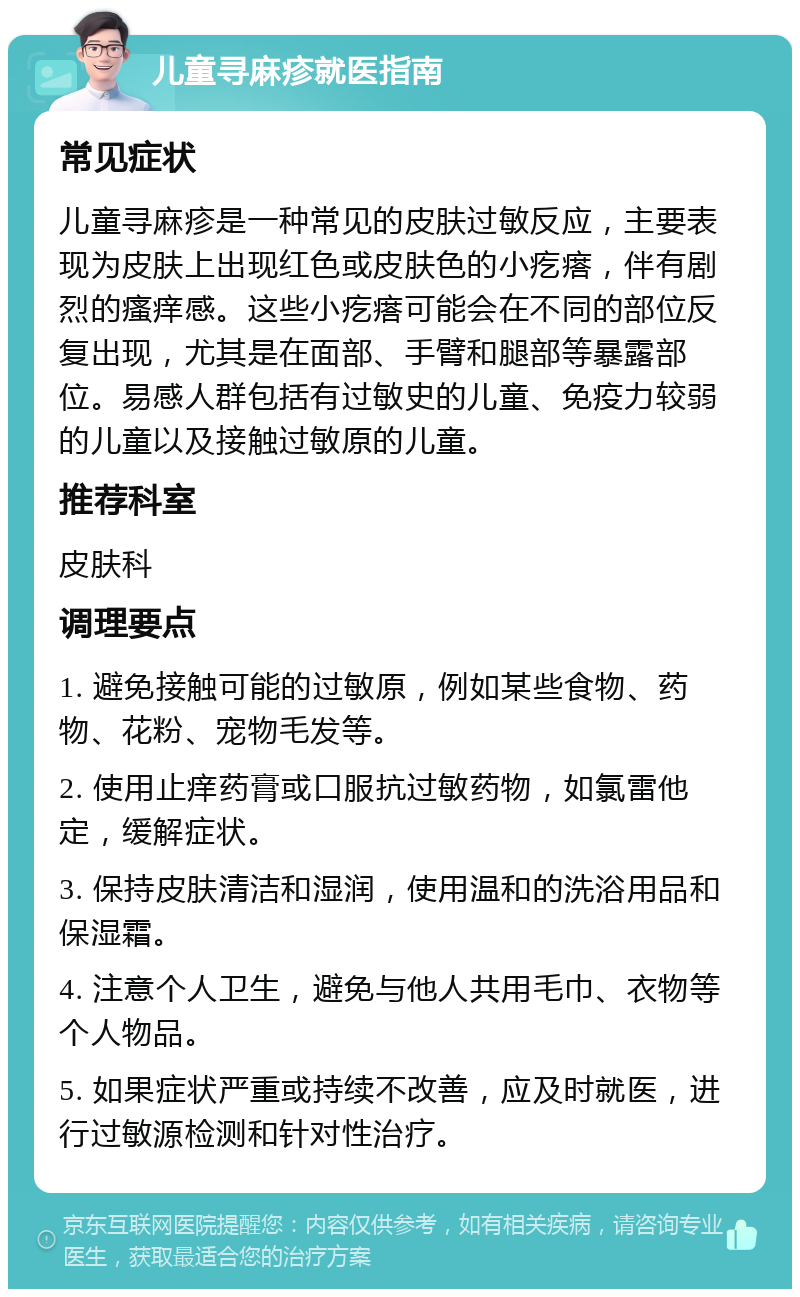 儿童寻麻疹就医指南 常见症状 儿童寻麻疹是一种常见的皮肤过敏反应，主要表现为皮肤上出现红色或皮肤色的小疙瘩，伴有剧烈的瘙痒感。这些小疙瘩可能会在不同的部位反复出现，尤其是在面部、手臂和腿部等暴露部位。易感人群包括有过敏史的儿童、免疫力较弱的儿童以及接触过敏原的儿童。 推荐科室 皮肤科 调理要点 1. 避免接触可能的过敏原，例如某些食物、药物、花粉、宠物毛发等。 2. 使用止痒药膏或口服抗过敏药物，如氯雷他定，缓解症状。 3. 保持皮肤清洁和湿润，使用温和的洗浴用品和保湿霜。 4. 注意个人卫生，避免与他人共用毛巾、衣物等个人物品。 5. 如果症状严重或持续不改善，应及时就医，进行过敏源检测和针对性治疗。