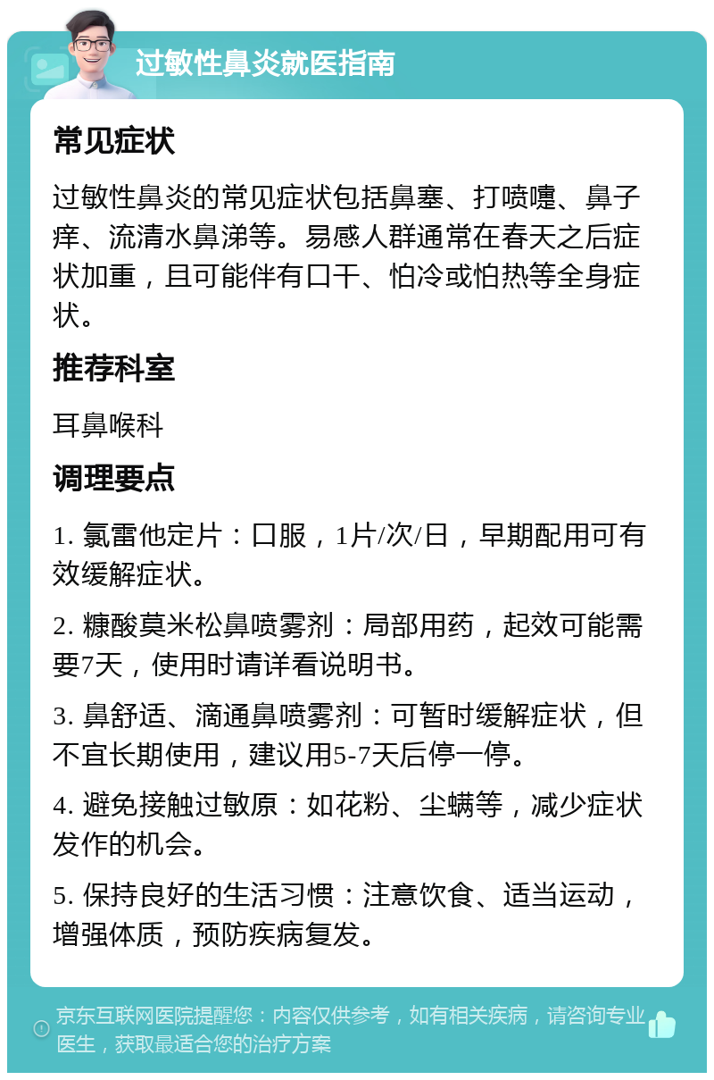 过敏性鼻炎就医指南 常见症状 过敏性鼻炎的常见症状包括鼻塞、打喷嚏、鼻子痒、流清水鼻涕等。易感人群通常在春天之后症状加重，且可能伴有口干、怕冷或怕热等全身症状。 推荐科室 耳鼻喉科 调理要点 1. 氯雷他定片：口服，1片/次/日，早期配用可有效缓解症状。 2. 糠酸莫米松鼻喷雾剂：局部用药，起效可能需要7天，使用时请详看说明书。 3. 鼻舒适、滴通鼻喷雾剂：可暂时缓解症状，但不宜长期使用，建议用5-7天后停一停。 4. 避免接触过敏原：如花粉、尘螨等，减少症状发作的机会。 5. 保持良好的生活习惯：注意饮食、适当运动，增强体质，预防疾病复发。