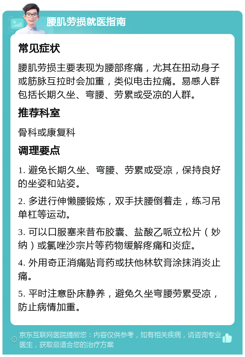 腰肌劳损就医指南 常见症状 腰肌劳损主要表现为腰部疼痛，尤其在扭动身子或筋脉互拉时会加重，类似电击拉痛。易感人群包括长期久坐、弯腰、劳累或受凉的人群。 推荐科室 骨科或康复科 调理要点 1. 避免长期久坐、弯腰、劳累或受凉，保持良好的坐姿和站姿。 2. 多进行伸懒腰锻炼，双手扶腰倒着走，练习吊单杠等运动。 3. 可以口服塞来昔布胶囊、盐酸乙哌立松片（妙纳）或氯唑沙宗片等药物缓解疼痛和炎症。 4. 外用奇正消痛贴膏药或扶他林软膏涂抹消炎止痛。 5. 平时注意卧床静养，避免久坐弯腰劳累受凉，防止病情加重。