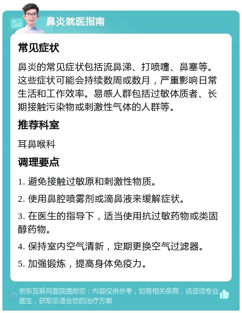 鼻炎就医指南 常见症状 鼻炎的常见症状包括流鼻涕、打喷嚏、鼻塞等。这些症状可能会持续数周或数月，严重影响日常生活和工作效率。易感人群包括过敏体质者、长期接触污染物或刺激性气体的人群等。 推荐科室 耳鼻喉科 调理要点 1. 避免接触过敏原和刺激性物质。 2. 使用鼻腔喷雾剂或滴鼻液来缓解症状。 3. 在医生的指导下，适当使用抗过敏药物或类固醇药物。 4. 保持室内空气清新，定期更换空气过滤器。 5. 加强锻炼，提高身体免疫力。