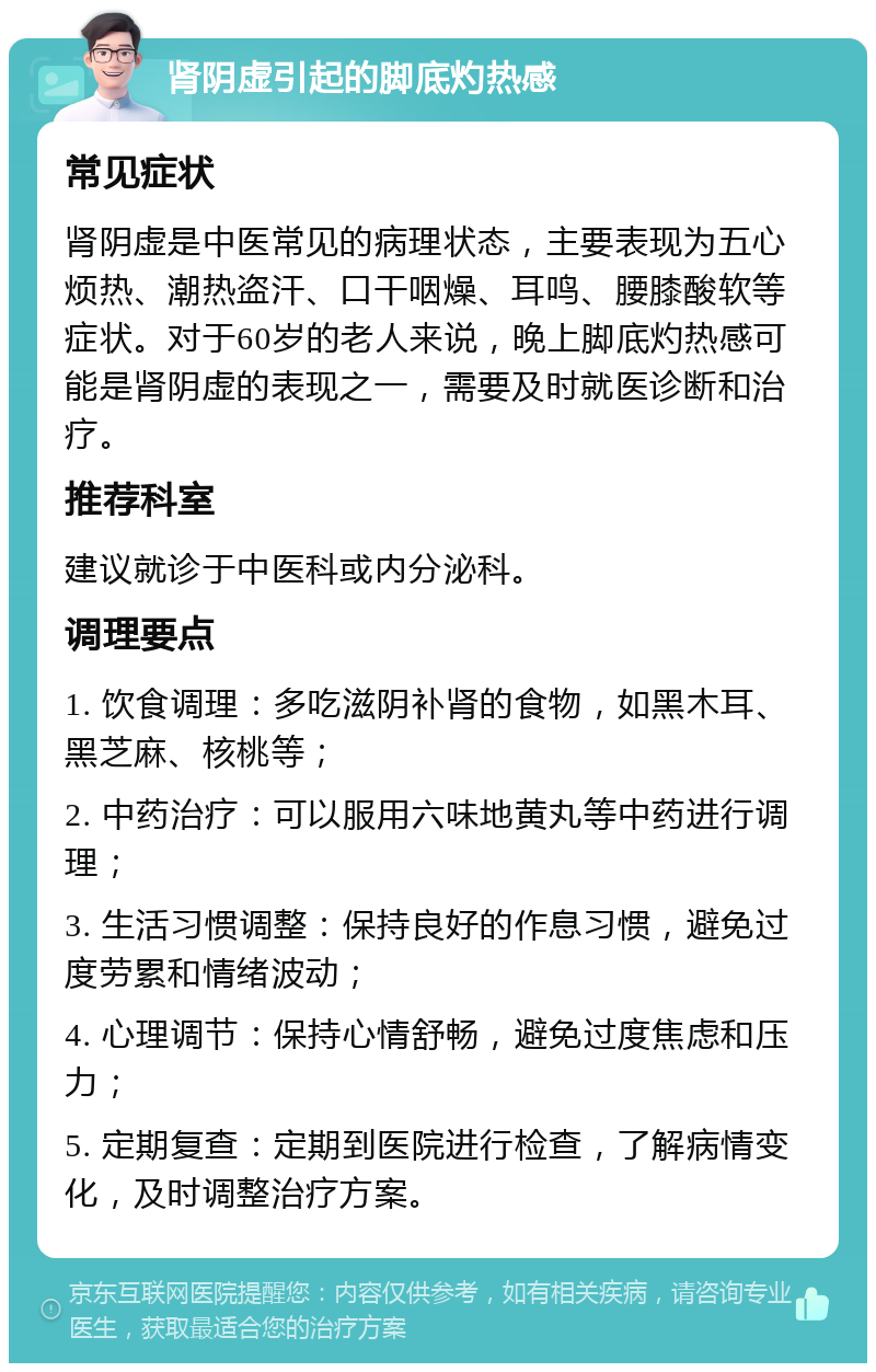 肾阴虚引起的脚底灼热感 常见症状 肾阴虚是中医常见的病理状态，主要表现为五心烦热、潮热盗汗、口干咽燥、耳鸣、腰膝酸软等症状。对于60岁的老人来说，晚上脚底灼热感可能是肾阴虚的表现之一，需要及时就医诊断和治疗。 推荐科室 建议就诊于中医科或内分泌科。 调理要点 1. 饮食调理：多吃滋阴补肾的食物，如黑木耳、黑芝麻、核桃等； 2. 中药治疗：可以服用六味地黄丸等中药进行调理； 3. 生活习惯调整：保持良好的作息习惯，避免过度劳累和情绪波动； 4. 心理调节：保持心情舒畅，避免过度焦虑和压力； 5. 定期复查：定期到医院进行检查，了解病情变化，及时调整治疗方案。