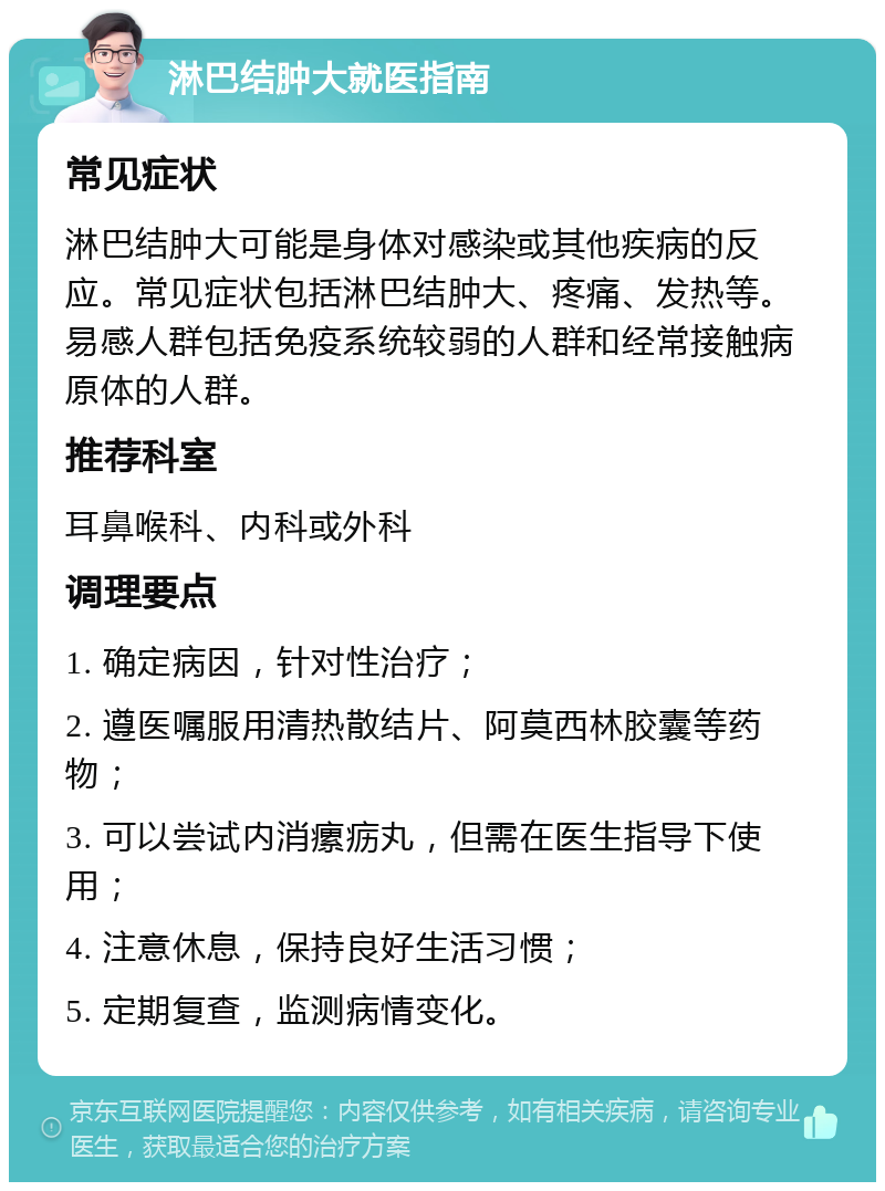 淋巴结肿大就医指南 常见症状 淋巴结肿大可能是身体对感染或其他疾病的反应。常见症状包括淋巴结肿大、疼痛、发热等。易感人群包括免疫系统较弱的人群和经常接触病原体的人群。 推荐科室 耳鼻喉科、内科或外科 调理要点 1. 确定病因，针对性治疗； 2. 遵医嘱服用清热散结片、阿莫西林胶囊等药物； 3. 可以尝试内消瘰疬丸，但需在医生指导下使用； 4. 注意休息，保持良好生活习惯； 5. 定期复查，监测病情变化。