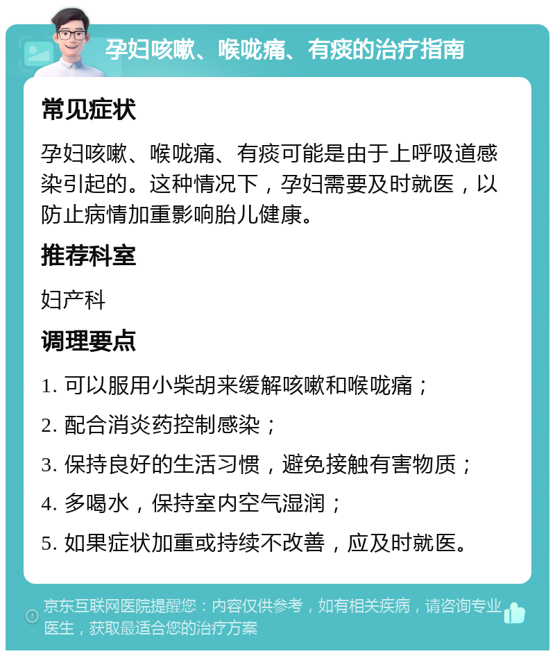 孕妇咳嗽、喉咙痛、有痰的治疗指南 常见症状 孕妇咳嗽、喉咙痛、有痰可能是由于上呼吸道感染引起的。这种情况下，孕妇需要及时就医，以防止病情加重影响胎儿健康。 推荐科室 妇产科 调理要点 1. 可以服用小柴胡来缓解咳嗽和喉咙痛； 2. 配合消炎药控制感染； 3. 保持良好的生活习惯，避免接触有害物质； 4. 多喝水，保持室内空气湿润； 5. 如果症状加重或持续不改善，应及时就医。