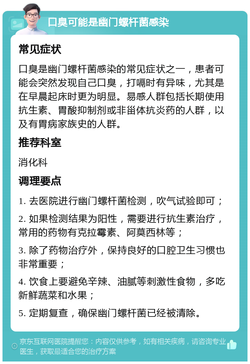 口臭可能是幽门螺杆菌感染 常见症状 口臭是幽门螺杆菌感染的常见症状之一，患者可能会突然发现自己口臭，打嗝时有异味，尤其是在早晨起床时更为明显。易感人群包括长期使用抗生素、胃酸抑制剂或非甾体抗炎药的人群，以及有胃病家族史的人群。 推荐科室 消化科 调理要点 1. 去医院进行幽门螺杆菌检测，吹气试验即可； 2. 如果检测结果为阳性，需要进行抗生素治疗，常用的药物有克拉霉素、阿莫西林等； 3. 除了药物治疗外，保持良好的口腔卫生习惯也非常重要； 4. 饮食上要避免辛辣、油腻等刺激性食物，多吃新鲜蔬菜和水果； 5. 定期复查，确保幽门螺杆菌已经被清除。