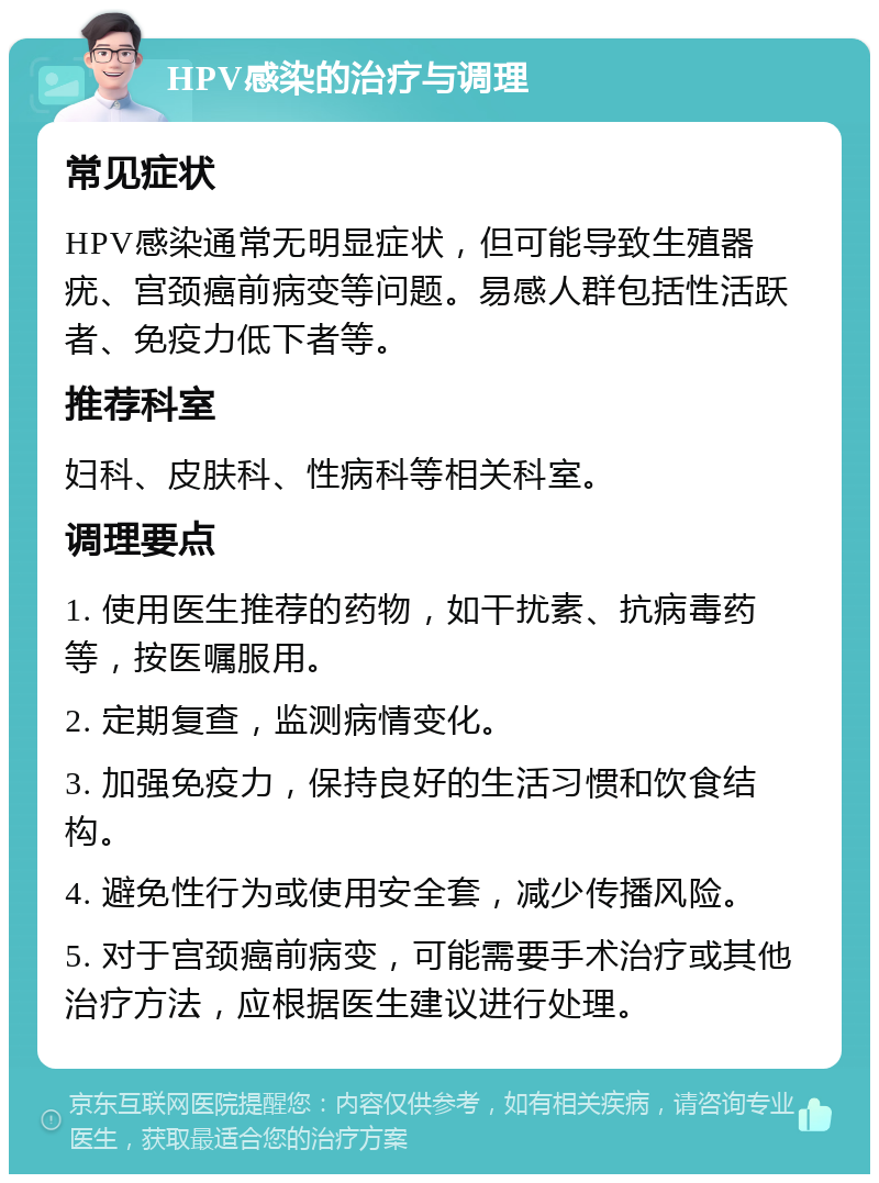 HPV感染的治疗与调理 常见症状 HPV感染通常无明显症状，但可能导致生殖器疣、宫颈癌前病变等问题。易感人群包括性活跃者、免疫力低下者等。 推荐科室 妇科、皮肤科、性病科等相关科室。 调理要点 1. 使用医生推荐的药物，如干扰素、抗病毒药等，按医嘱服用。 2. 定期复查，监测病情变化。 3. 加强免疫力，保持良好的生活习惯和饮食结构。 4. 避免性行为或使用安全套，减少传播风险。 5. 对于宫颈癌前病变，可能需要手术治疗或其他治疗方法，应根据医生建议进行处理。