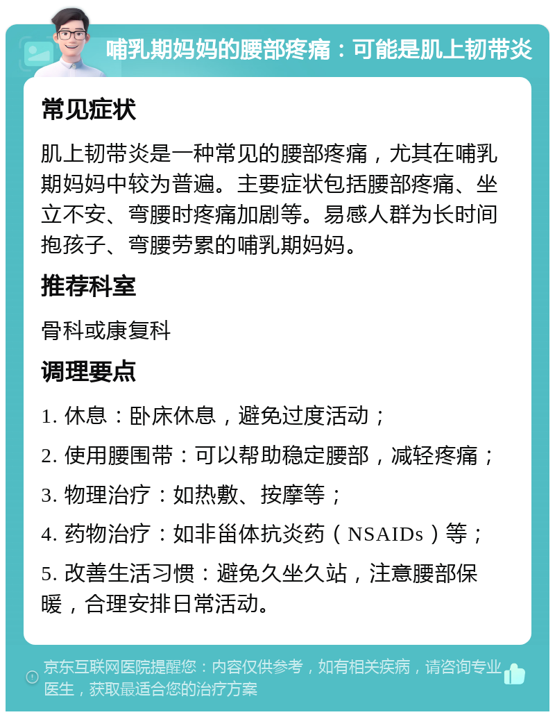 哺乳期妈妈的腰部疼痛：可能是肌上韧带炎 常见症状 肌上韧带炎是一种常见的腰部疼痛，尤其在哺乳期妈妈中较为普遍。主要症状包括腰部疼痛、坐立不安、弯腰时疼痛加剧等。易感人群为长时间抱孩子、弯腰劳累的哺乳期妈妈。 推荐科室 骨科或康复科 调理要点 1. 休息：卧床休息，避免过度活动； 2. 使用腰围带：可以帮助稳定腰部，减轻疼痛； 3. 物理治疗：如热敷、按摩等； 4. 药物治疗：如非甾体抗炎药（NSAIDs）等； 5. 改善生活习惯：避免久坐久站，注意腰部保暖，合理安排日常活动。