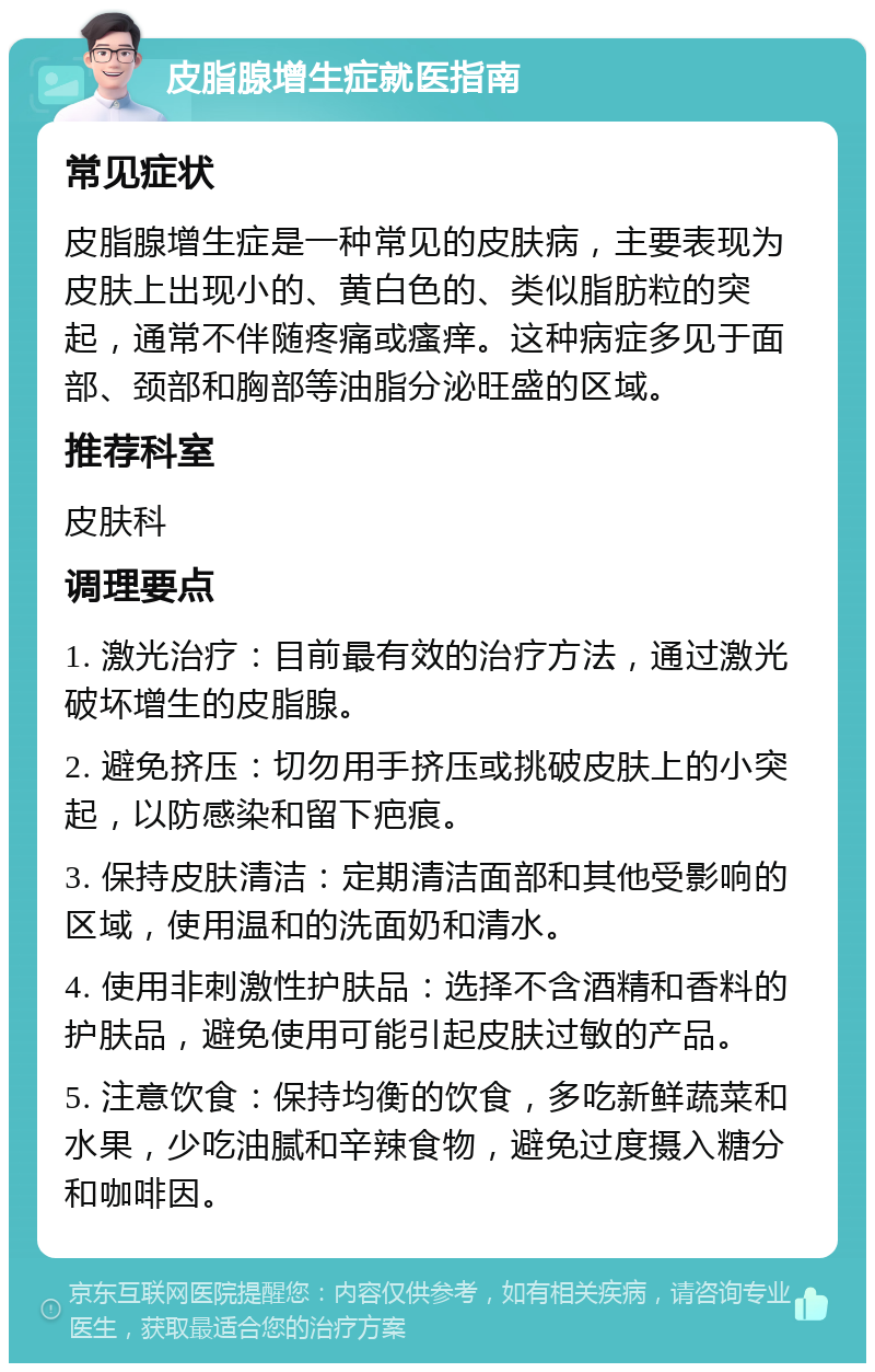 皮脂腺增生症就医指南 常见症状 皮脂腺增生症是一种常见的皮肤病，主要表现为皮肤上出现小的、黄白色的、类似脂肪粒的突起，通常不伴随疼痛或瘙痒。这种病症多见于面部、颈部和胸部等油脂分泌旺盛的区域。 推荐科室 皮肤科 调理要点 1. 激光治疗：目前最有效的治疗方法，通过激光破坏增生的皮脂腺。 2. 避免挤压：切勿用手挤压或挑破皮肤上的小突起，以防感染和留下疤痕。 3. 保持皮肤清洁：定期清洁面部和其他受影响的区域，使用温和的洗面奶和清水。 4. 使用非刺激性护肤品：选择不含酒精和香料的护肤品，避免使用可能引起皮肤过敏的产品。 5. 注意饮食：保持均衡的饮食，多吃新鲜蔬菜和水果，少吃油腻和辛辣食物，避免过度摄入糖分和咖啡因。