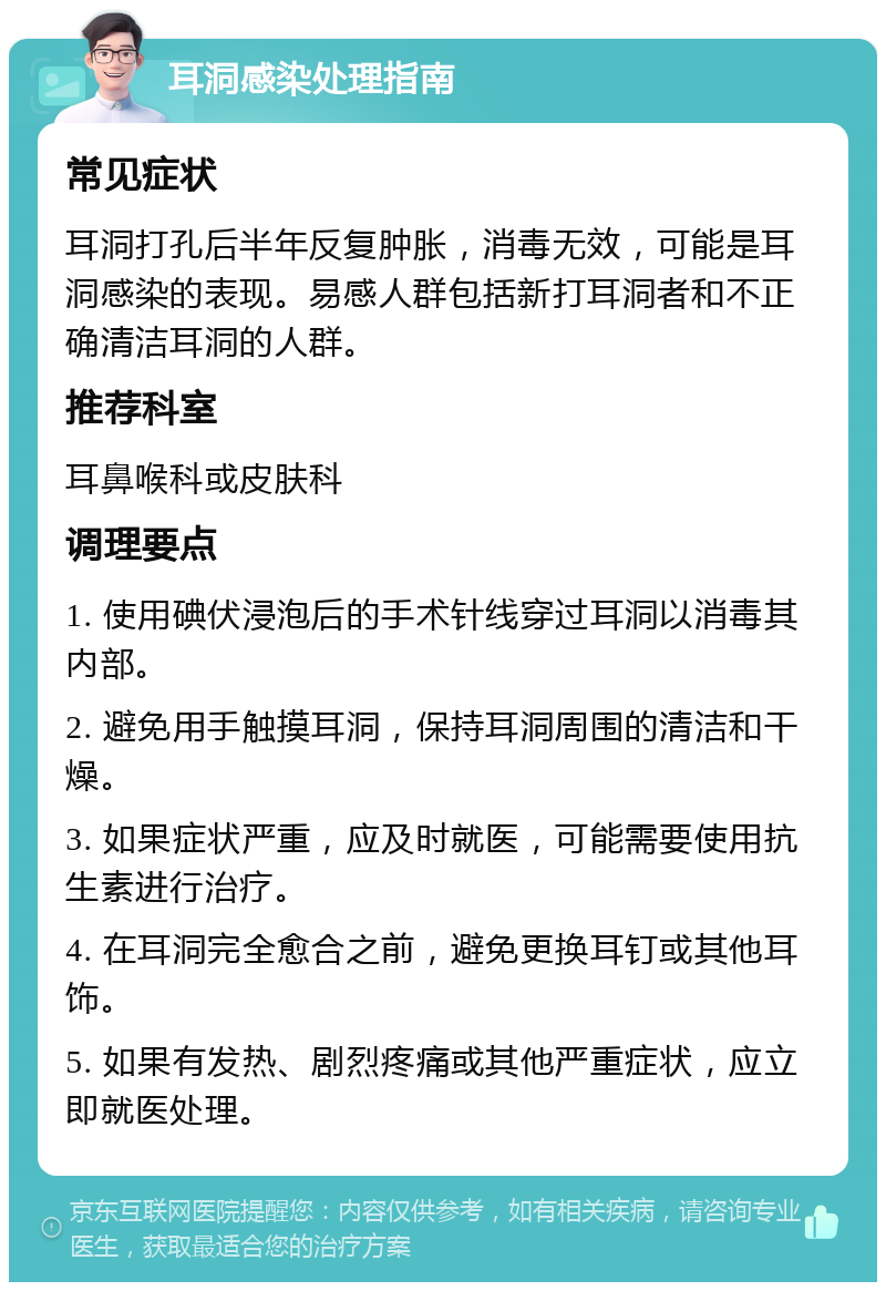 耳洞感染处理指南 常见症状 耳洞打孔后半年反复肿胀，消毒无效，可能是耳洞感染的表现。易感人群包括新打耳洞者和不正确清洁耳洞的人群。 推荐科室 耳鼻喉科或皮肤科 调理要点 1. 使用碘伏浸泡后的手术针线穿过耳洞以消毒其内部。 2. 避免用手触摸耳洞，保持耳洞周围的清洁和干燥。 3. 如果症状严重，应及时就医，可能需要使用抗生素进行治疗。 4. 在耳洞完全愈合之前，避免更换耳钉或其他耳饰。 5. 如果有发热、剧烈疼痛或其他严重症状，应立即就医处理。