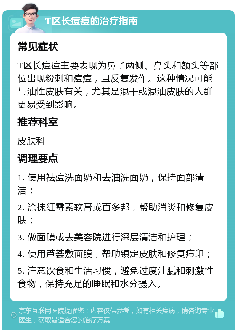 T区长痘痘的治疗指南 常见症状 T区长痘痘主要表现为鼻子两侧、鼻头和额头等部位出现粉刺和痘痘，且反复发作。这种情况可能与油性皮肤有关，尤其是混干或混油皮肤的人群更易受到影响。 推荐科室 皮肤科 调理要点 1. 使用祛痘洗面奶和去油洗面奶，保持面部清洁； 2. 涂抹红霉素软膏或百多邦，帮助消炎和修复皮肤； 3. 做面膜或去美容院进行深层清洁和护理； 4. 使用芦荟敷面膜，帮助镇定皮肤和修复痘印； 5. 注意饮食和生活习惯，避免过度油腻和刺激性食物，保持充足的睡眠和水分摄入。