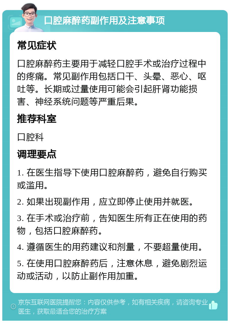 口腔麻醉药副作用及注意事项 常见症状 口腔麻醉药主要用于减轻口腔手术或治疗过程中的疼痛。常见副作用包括口干、头晕、恶心、呕吐等。长期或过量使用可能会引起肝肾功能损害、神经系统问题等严重后果。 推荐科室 口腔科 调理要点 1. 在医生指导下使用口腔麻醉药，避免自行购买或滥用。 2. 如果出现副作用，应立即停止使用并就医。 3. 在手术或治疗前，告知医生所有正在使用的药物，包括口腔麻醉药。 4. 遵循医生的用药建议和剂量，不要超量使用。 5. 在使用口腔麻醉药后，注意休息，避免剧烈运动或活动，以防止副作用加重。