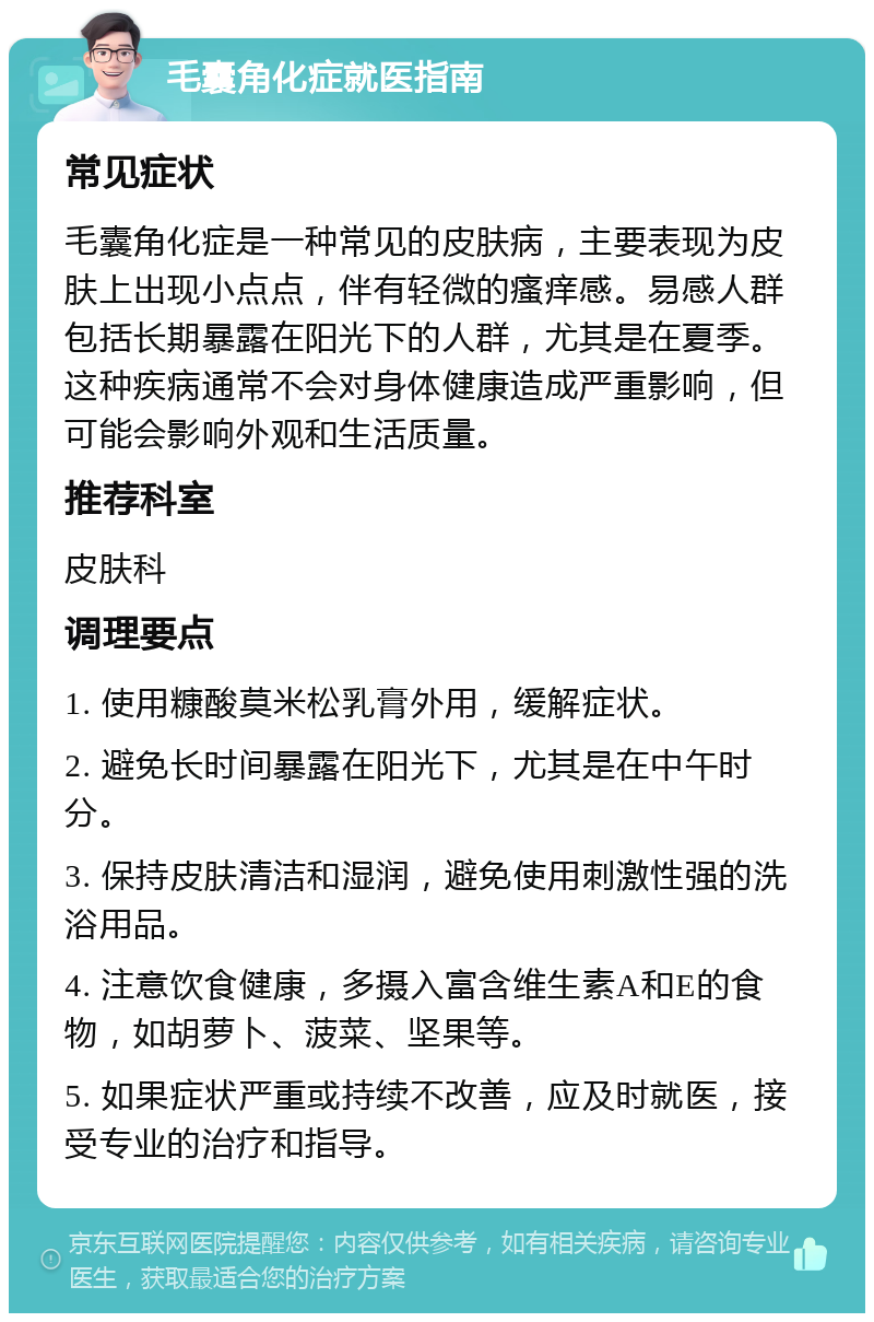 毛囊角化症就医指南 常见症状 毛囊角化症是一种常见的皮肤病，主要表现为皮肤上出现小点点，伴有轻微的瘙痒感。易感人群包括长期暴露在阳光下的人群，尤其是在夏季。这种疾病通常不会对身体健康造成严重影响，但可能会影响外观和生活质量。 推荐科室 皮肤科 调理要点 1. 使用糠酸莫米松乳膏外用，缓解症状。 2. 避免长时间暴露在阳光下，尤其是在中午时分。 3. 保持皮肤清洁和湿润，避免使用刺激性强的洗浴用品。 4. 注意饮食健康，多摄入富含维生素A和E的食物，如胡萝卜、菠菜、坚果等。 5. 如果症状严重或持续不改善，应及时就医，接受专业的治疗和指导。