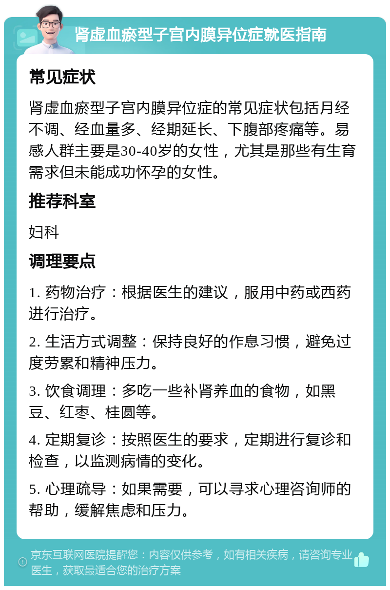 肾虚血瘀型子宫内膜异位症就医指南 常见症状 肾虚血瘀型子宫内膜异位症的常见症状包括月经不调、经血量多、经期延长、下腹部疼痛等。易感人群主要是30-40岁的女性，尤其是那些有生育需求但未能成功怀孕的女性。 推荐科室 妇科 调理要点 1. 药物治疗：根据医生的建议，服用中药或西药进行治疗。 2. 生活方式调整：保持良好的作息习惯，避免过度劳累和精神压力。 3. 饮食调理：多吃一些补肾养血的食物，如黑豆、红枣、桂圆等。 4. 定期复诊：按照医生的要求，定期进行复诊和检查，以监测病情的变化。 5. 心理疏导：如果需要，可以寻求心理咨询师的帮助，缓解焦虑和压力。