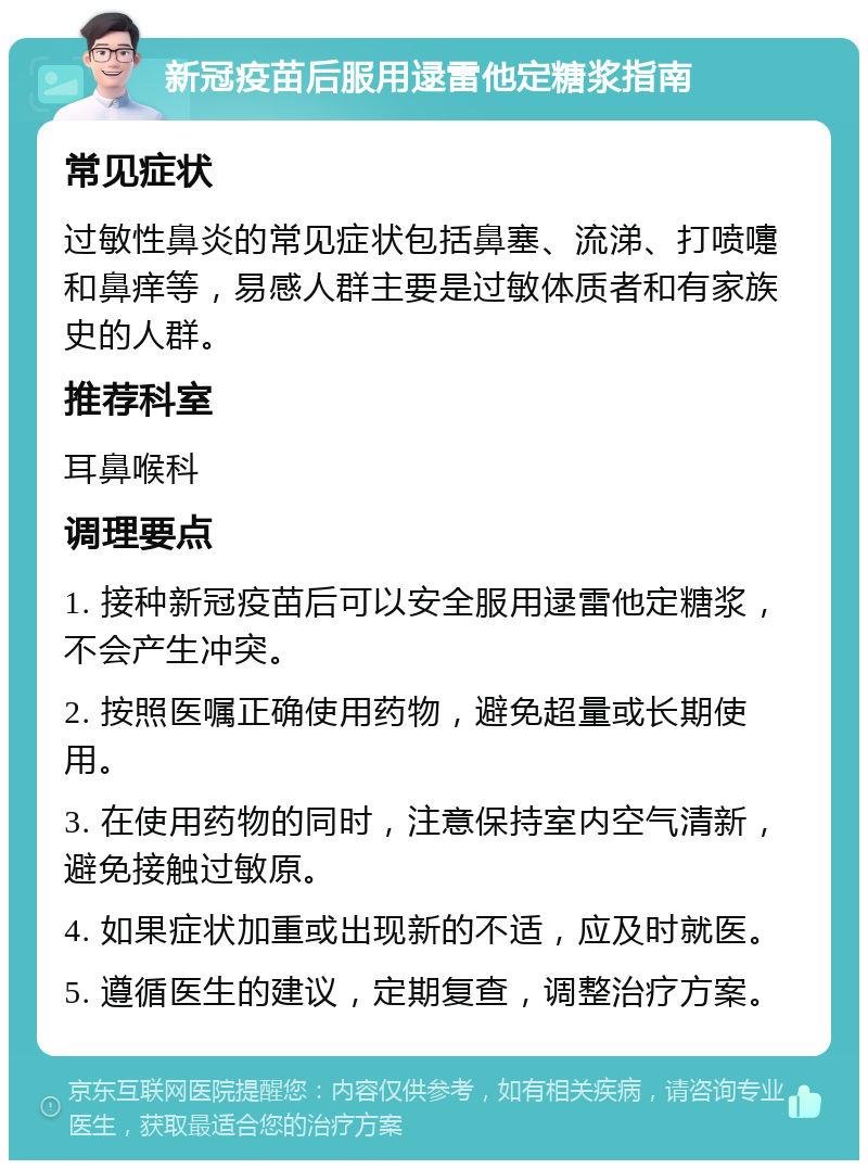 新冠疫苗后服用逯雷他定糖浆指南 常见症状 过敏性鼻炎的常见症状包括鼻塞、流涕、打喷嚏和鼻痒等，易感人群主要是过敏体质者和有家族史的人群。 推荐科室 耳鼻喉科 调理要点 1. 接种新冠疫苗后可以安全服用逯雷他定糖浆，不会产生冲突。 2. 按照医嘱正确使用药物，避免超量或长期使用。 3. 在使用药物的同时，注意保持室内空气清新，避免接触过敏原。 4. 如果症状加重或出现新的不适，应及时就医。 5. 遵循医生的建议，定期复查，调整治疗方案。