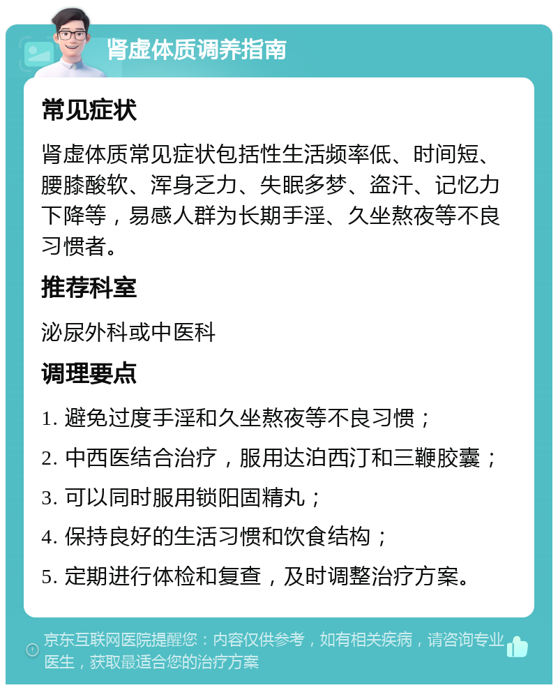 肾虚体质调养指南 常见症状 肾虚体质常见症状包括性生活频率低、时间短、腰膝酸软、浑身乏力、失眠多梦、盗汗、记忆力下降等，易感人群为长期手淫、久坐熬夜等不良习惯者。 推荐科室 泌尿外科或中医科 调理要点 1. 避免过度手淫和久坐熬夜等不良习惯； 2. 中西医结合治疗，服用达泊西汀和三鞭胶囊； 3. 可以同时服用锁阳固精丸； 4. 保持良好的生活习惯和饮食结构； 5. 定期进行体检和复查，及时调整治疗方案。