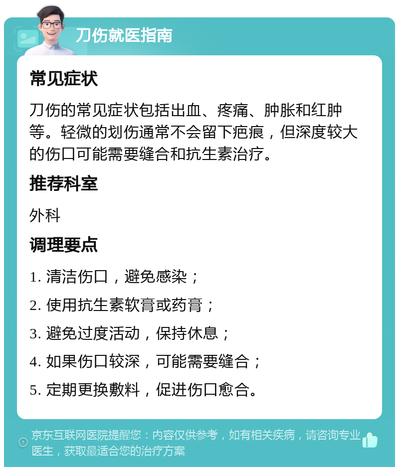 刀伤就医指南 常见症状 刀伤的常见症状包括出血、疼痛、肿胀和红肿等。轻微的划伤通常不会留下疤痕，但深度较大的伤口可能需要缝合和抗生素治疗。 推荐科室 外科 调理要点 1. 清洁伤口，避免感染； 2. 使用抗生素软膏或药膏； 3. 避免过度活动，保持休息； 4. 如果伤口较深，可能需要缝合； 5. 定期更换敷料，促进伤口愈合。