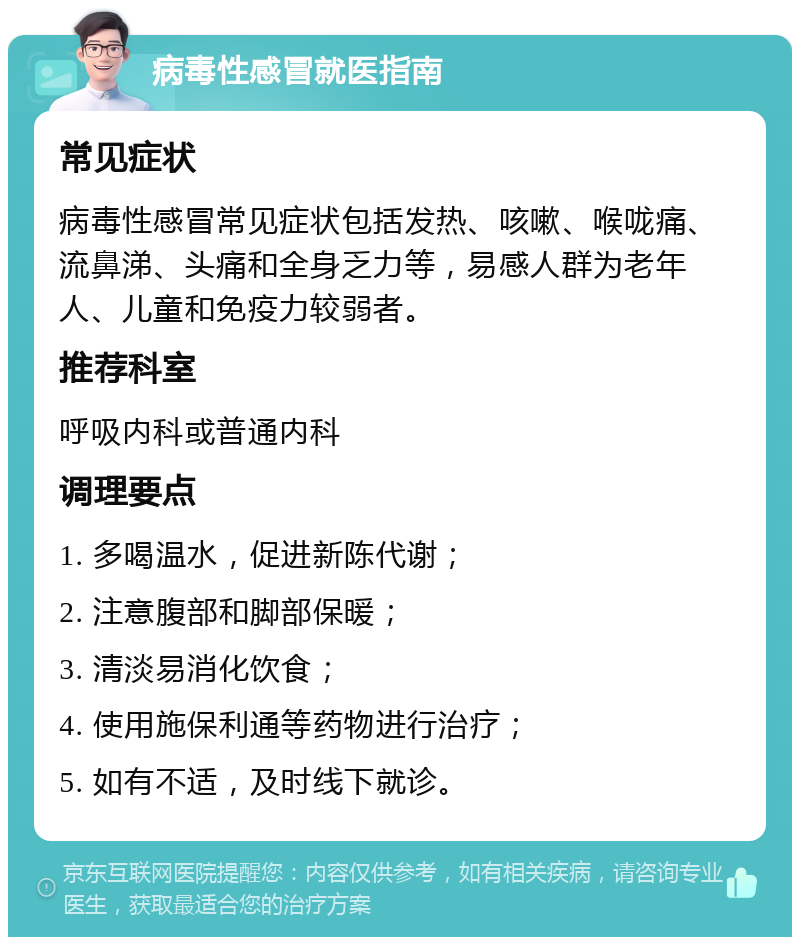 病毒性感冒就医指南 常见症状 病毒性感冒常见症状包括发热、咳嗽、喉咙痛、流鼻涕、头痛和全身乏力等，易感人群为老年人、儿童和免疫力较弱者。 推荐科室 呼吸内科或普通内科 调理要点 1. 多喝温水，促进新陈代谢； 2. 注意腹部和脚部保暖； 3. 清淡易消化饮食； 4. 使用施保利通等药物进行治疗； 5. 如有不适，及时线下就诊。