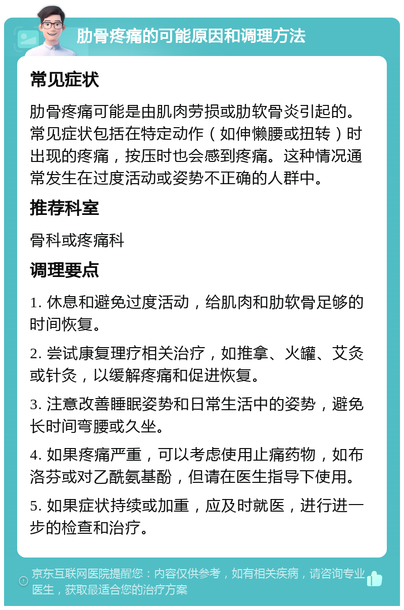 肋骨疼痛的可能原因和调理方法 常见症状 肋骨疼痛可能是由肌肉劳损或肋软骨炎引起的。常见症状包括在特定动作（如伸懒腰或扭转）时出现的疼痛，按压时也会感到疼痛。这种情况通常发生在过度活动或姿势不正确的人群中。 推荐科室 骨科或疼痛科 调理要点 1. 休息和避免过度活动，给肌肉和肋软骨足够的时间恢复。 2. 尝试康复理疗相关治疗，如推拿、火罐、艾灸或针灸，以缓解疼痛和促进恢复。 3. 注意改善睡眠姿势和日常生活中的姿势，避免长时间弯腰或久坐。 4. 如果疼痛严重，可以考虑使用止痛药物，如布洛芬或对乙酰氨基酚，但请在医生指导下使用。 5. 如果症状持续或加重，应及时就医，进行进一步的检查和治疗。