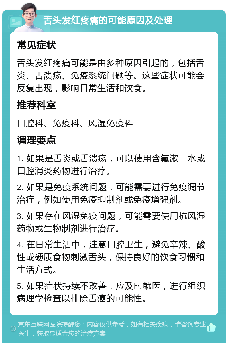 舌头发红疼痛的可能原因及处理 常见症状 舌头发红疼痛可能是由多种原因引起的，包括舌炎、舌溃疡、免疫系统问题等。这些症状可能会反复出现，影响日常生活和饮食。 推荐科室 口腔科、免疫科、风湿免疫科 调理要点 1. 如果是舌炎或舌溃疡，可以使用含氟漱口水或口腔消炎药物进行治疗。 2. 如果是免疫系统问题，可能需要进行免疫调节治疗，例如使用免疫抑制剂或免疫增强剂。 3. 如果存在风湿免疫问题，可能需要使用抗风湿药物或生物制剂进行治疗。 4. 在日常生活中，注意口腔卫生，避免辛辣、酸性或硬质食物刺激舌头，保持良好的饮食习惯和生活方式。 5. 如果症状持续不改善，应及时就医，进行组织病理学检查以排除舌癌的可能性。