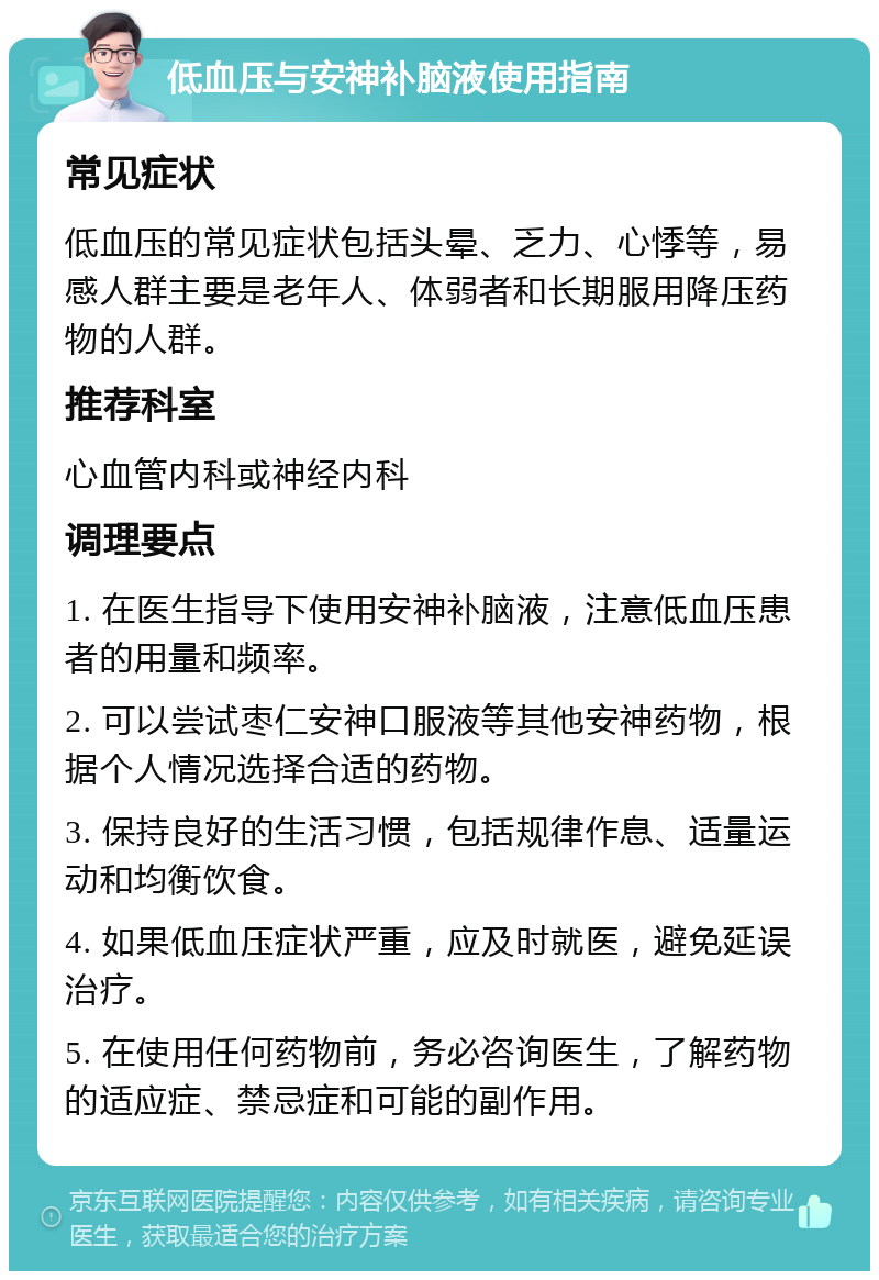 低血压与安神补脑液使用指南 常见症状 低血压的常见症状包括头晕、乏力、心悸等，易感人群主要是老年人、体弱者和长期服用降压药物的人群。 推荐科室 心血管内科或神经内科 调理要点 1. 在医生指导下使用安神补脑液，注意低血压患者的用量和频率。 2. 可以尝试枣仁安神口服液等其他安神药物，根据个人情况选择合适的药物。 3. 保持良好的生活习惯，包括规律作息、适量运动和均衡饮食。 4. 如果低血压症状严重，应及时就医，避免延误治疗。 5. 在使用任何药物前，务必咨询医生，了解药物的适应症、禁忌症和可能的副作用。