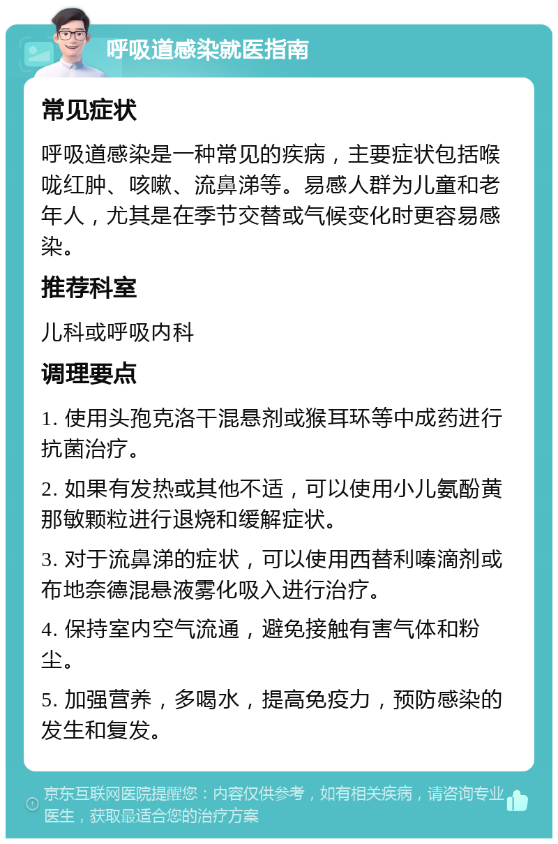 呼吸道感染就医指南 常见症状 呼吸道感染是一种常见的疾病，主要症状包括喉咙红肿、咳嗽、流鼻涕等。易感人群为儿童和老年人，尤其是在季节交替或气候变化时更容易感染。 推荐科室 儿科或呼吸内科 调理要点 1. 使用头孢克洛干混悬剂或猴耳环等中成药进行抗菌治疗。 2. 如果有发热或其他不适，可以使用小儿氨酚黄那敏颗粒进行退烧和缓解症状。 3. 对于流鼻涕的症状，可以使用西替利嗪滴剂或布地奈德混悬液雾化吸入进行治疗。 4. 保持室内空气流通，避免接触有害气体和粉尘。 5. 加强营养，多喝水，提高免疫力，预防感染的发生和复发。