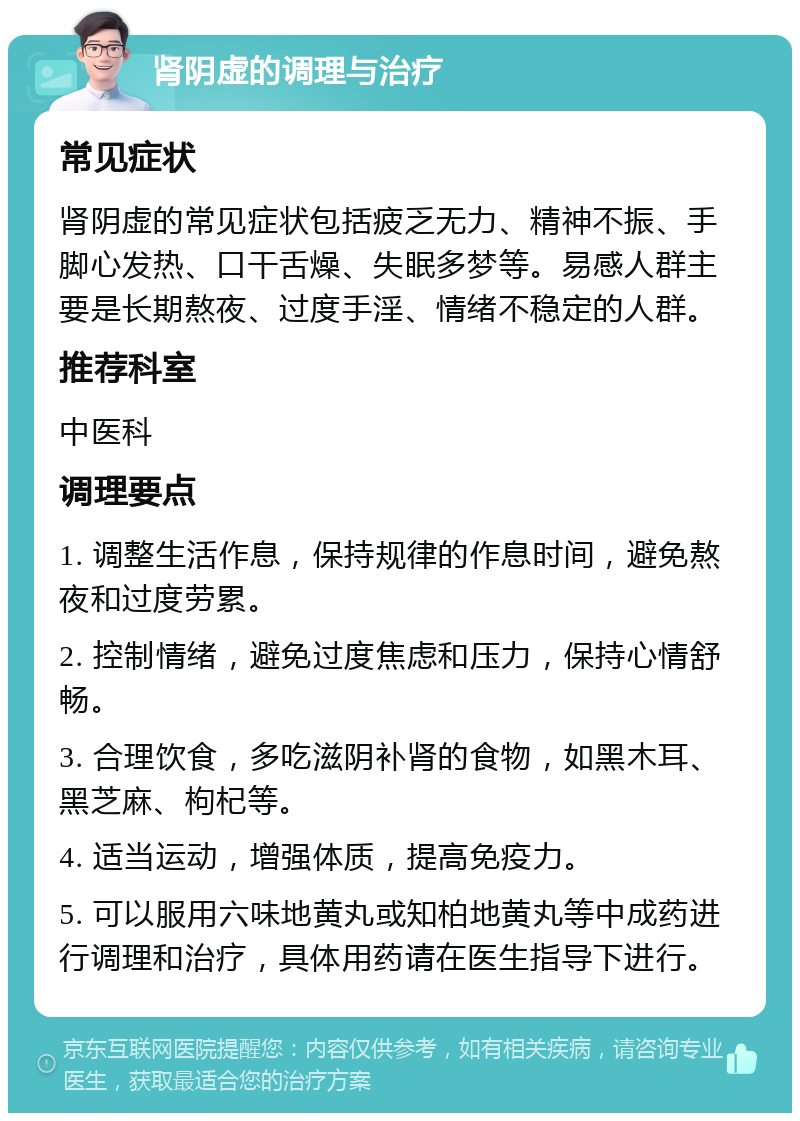 肾阴虚的调理与治疗 常见症状 肾阴虚的常见症状包括疲乏无力、精神不振、手脚心发热、口干舌燥、失眠多梦等。易感人群主要是长期熬夜、过度手淫、情绪不稳定的人群。 推荐科室 中医科 调理要点 1. 调整生活作息，保持规律的作息时间，避免熬夜和过度劳累。 2. 控制情绪，避免过度焦虑和压力，保持心情舒畅。 3. 合理饮食，多吃滋阴补肾的食物，如黑木耳、黑芝麻、枸杞等。 4. 适当运动，增强体质，提高免疫力。 5. 可以服用六味地黄丸或知柏地黄丸等中成药进行调理和治疗，具体用药请在医生指导下进行。