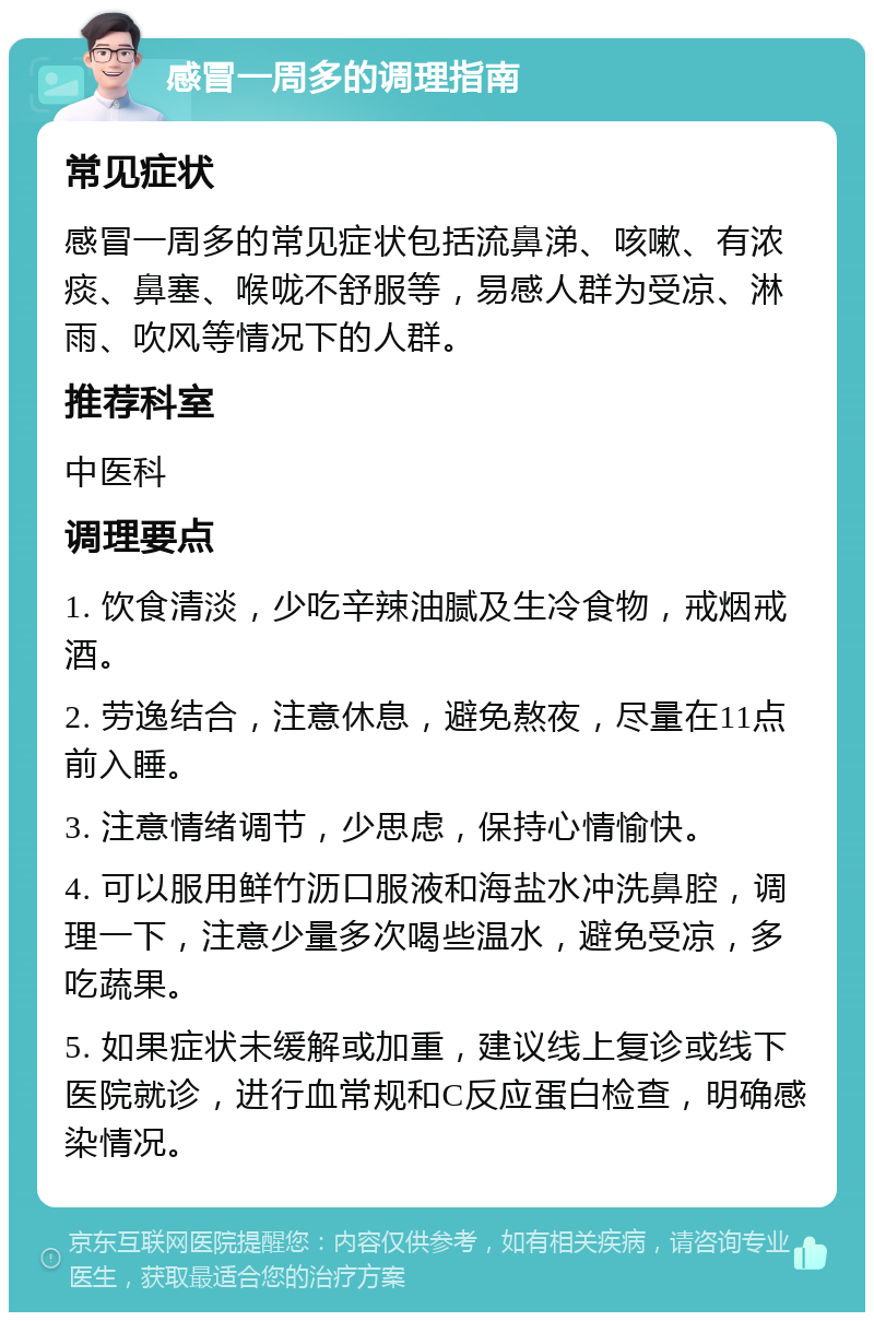 感冒一周多的调理指南 常见症状 感冒一周多的常见症状包括流鼻涕、咳嗽、有浓痰、鼻塞、喉咙不舒服等，易感人群为受凉、淋雨、吹风等情况下的人群。 推荐科室 中医科 调理要点 1. 饮食清淡，少吃辛辣油腻及生冷食物，戒烟戒酒。 2. 劳逸结合，注意休息，避免熬夜，尽量在11点前入睡。 3. 注意情绪调节，少思虑，保持心情愉快。 4. 可以服用鲜竹沥口服液和海盐水冲洗鼻腔，调理一下，注意少量多次喝些温水，避免受凉，多吃蔬果。 5. 如果症状未缓解或加重，建议线上复诊或线下医院就诊，进行血常规和C反应蛋白检查，明确感染情况。