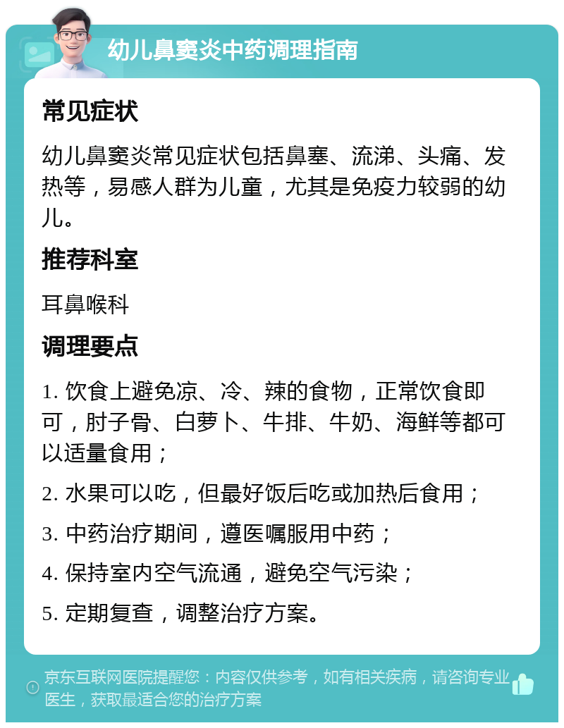 幼儿鼻窦炎中药调理指南 常见症状 幼儿鼻窦炎常见症状包括鼻塞、流涕、头痛、发热等，易感人群为儿童，尤其是免疫力较弱的幼儿。 推荐科室 耳鼻喉科 调理要点 1. 饮食上避免凉、冷、辣的食物，正常饮食即可，肘子骨、白萝卜、牛排、牛奶、海鲜等都可以适量食用； 2. 水果可以吃，但最好饭后吃或加热后食用； 3. 中药治疗期间，遵医嘱服用中药； 4. 保持室内空气流通，避免空气污染； 5. 定期复查，调整治疗方案。