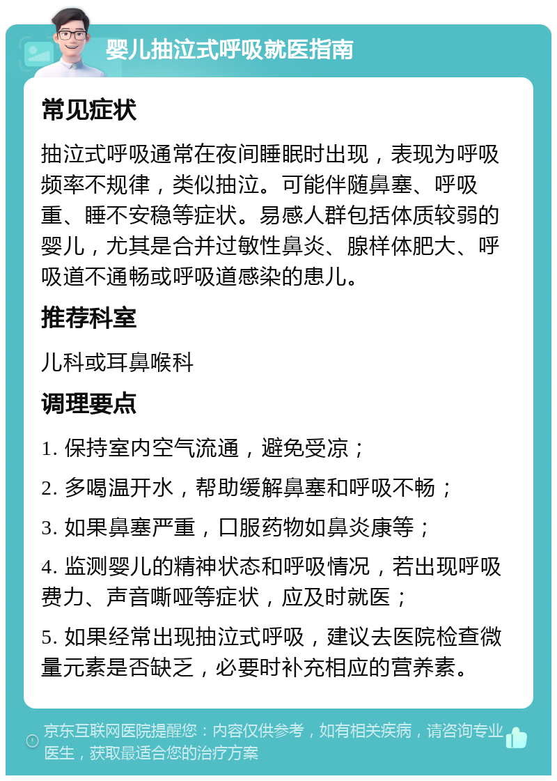 婴儿抽泣式呼吸就医指南 常见症状 抽泣式呼吸通常在夜间睡眠时出现，表现为呼吸频率不规律，类似抽泣。可能伴随鼻塞、呼吸重、睡不安稳等症状。易感人群包括体质较弱的婴儿，尤其是合并过敏性鼻炎、腺样体肥大、呼吸道不通畅或呼吸道感染的患儿。 推荐科室 儿科或耳鼻喉科 调理要点 1. 保持室内空气流通，避免受凉； 2. 多喝温开水，帮助缓解鼻塞和呼吸不畅； 3. 如果鼻塞严重，口服药物如鼻炎康等； 4. 监测婴儿的精神状态和呼吸情况，若出现呼吸费力、声音嘶哑等症状，应及时就医； 5. 如果经常出现抽泣式呼吸，建议去医院检查微量元素是否缺乏，必要时补充相应的营养素。