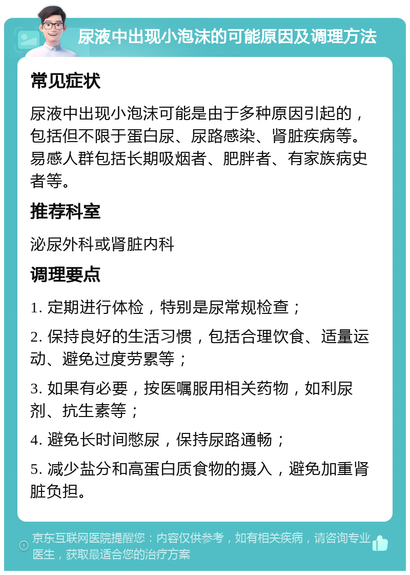 尿液中出现小泡沫的可能原因及调理方法 常见症状 尿液中出现小泡沫可能是由于多种原因引起的，包括但不限于蛋白尿、尿路感染、肾脏疾病等。易感人群包括长期吸烟者、肥胖者、有家族病史者等。 推荐科室 泌尿外科或肾脏内科 调理要点 1. 定期进行体检，特别是尿常规检查； 2. 保持良好的生活习惯，包括合理饮食、适量运动、避免过度劳累等； 3. 如果有必要，按医嘱服用相关药物，如利尿剂、抗生素等； 4. 避免长时间憋尿，保持尿路通畅； 5. 减少盐分和高蛋白质食物的摄入，避免加重肾脏负担。