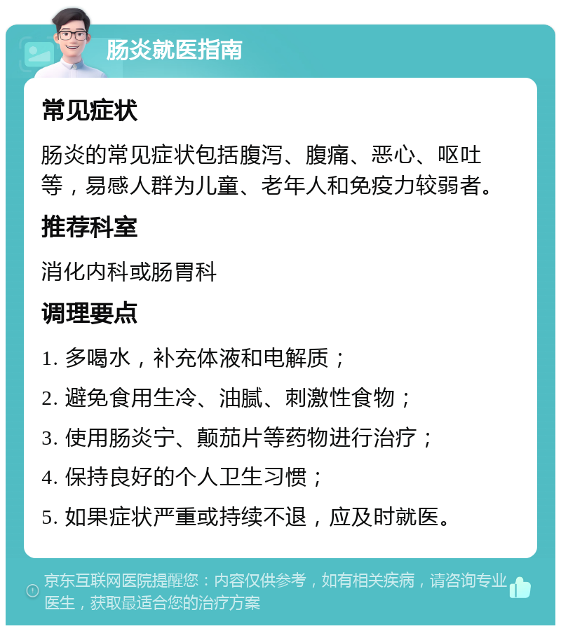 肠炎就医指南 常见症状 肠炎的常见症状包括腹泻、腹痛、恶心、呕吐等，易感人群为儿童、老年人和免疫力较弱者。 推荐科室 消化内科或肠胃科 调理要点 1. 多喝水，补充体液和电解质； 2. 避免食用生冷、油腻、刺激性食物； 3. 使用肠炎宁、颠茄片等药物进行治疗； 4. 保持良好的个人卫生习惯； 5. 如果症状严重或持续不退，应及时就医。