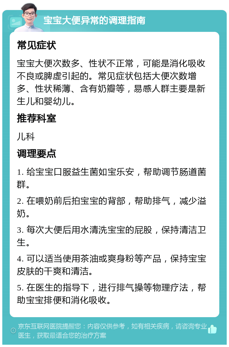 宝宝大便异常的调理指南 常见症状 宝宝大便次数多、性状不正常，可能是消化吸收不良或脾虚引起的。常见症状包括大便次数增多、性状稀薄、含有奶瓣等，易感人群主要是新生儿和婴幼儿。 推荐科室 儿科 调理要点 1. 给宝宝口服益生菌如宝乐安，帮助调节肠道菌群。 2. 在喂奶前后拍宝宝的背部，帮助排气，减少溢奶。 3. 每次大便后用水清洗宝宝的屁股，保持清洁卫生。 4. 可以适当使用茶油或爽身粉等产品，保持宝宝皮肤的干爽和清洁。 5. 在医生的指导下，进行排气操等物理疗法，帮助宝宝排便和消化吸收。