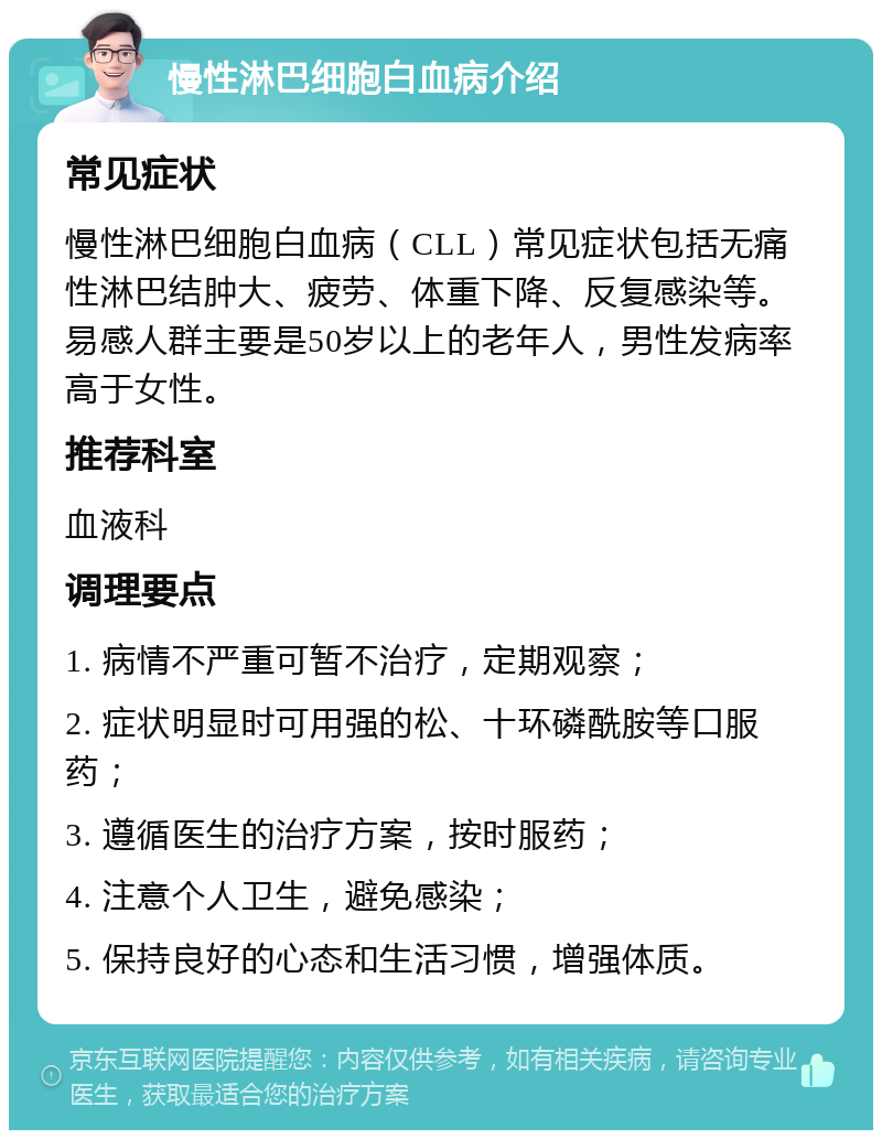 慢性淋巴细胞白血病介绍 常见症状 慢性淋巴细胞白血病（CLL）常见症状包括无痛性淋巴结肿大、疲劳、体重下降、反复感染等。易感人群主要是50岁以上的老年人，男性发病率高于女性。 推荐科室 血液科 调理要点 1. 病情不严重可暂不治疗，定期观察； 2. 症状明显时可用强的松、十环磷酰胺等口服药； 3. 遵循医生的治疗方案，按时服药； 4. 注意个人卫生，避免感染； 5. 保持良好的心态和生活习惯，增强体质。