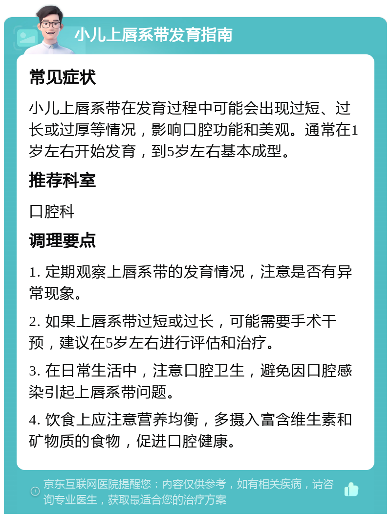 小儿上唇系带发育指南 常见症状 小儿上唇系带在发育过程中可能会出现过短、过长或过厚等情况，影响口腔功能和美观。通常在1岁左右开始发育，到5岁左右基本成型。 推荐科室 口腔科 调理要点 1. 定期观察上唇系带的发育情况，注意是否有异常现象。 2. 如果上唇系带过短或过长，可能需要手术干预，建议在5岁左右进行评估和治疗。 3. 在日常生活中，注意口腔卫生，避免因口腔感染引起上唇系带问题。 4. 饮食上应注意营养均衡，多摄入富含维生素和矿物质的食物，促进口腔健康。