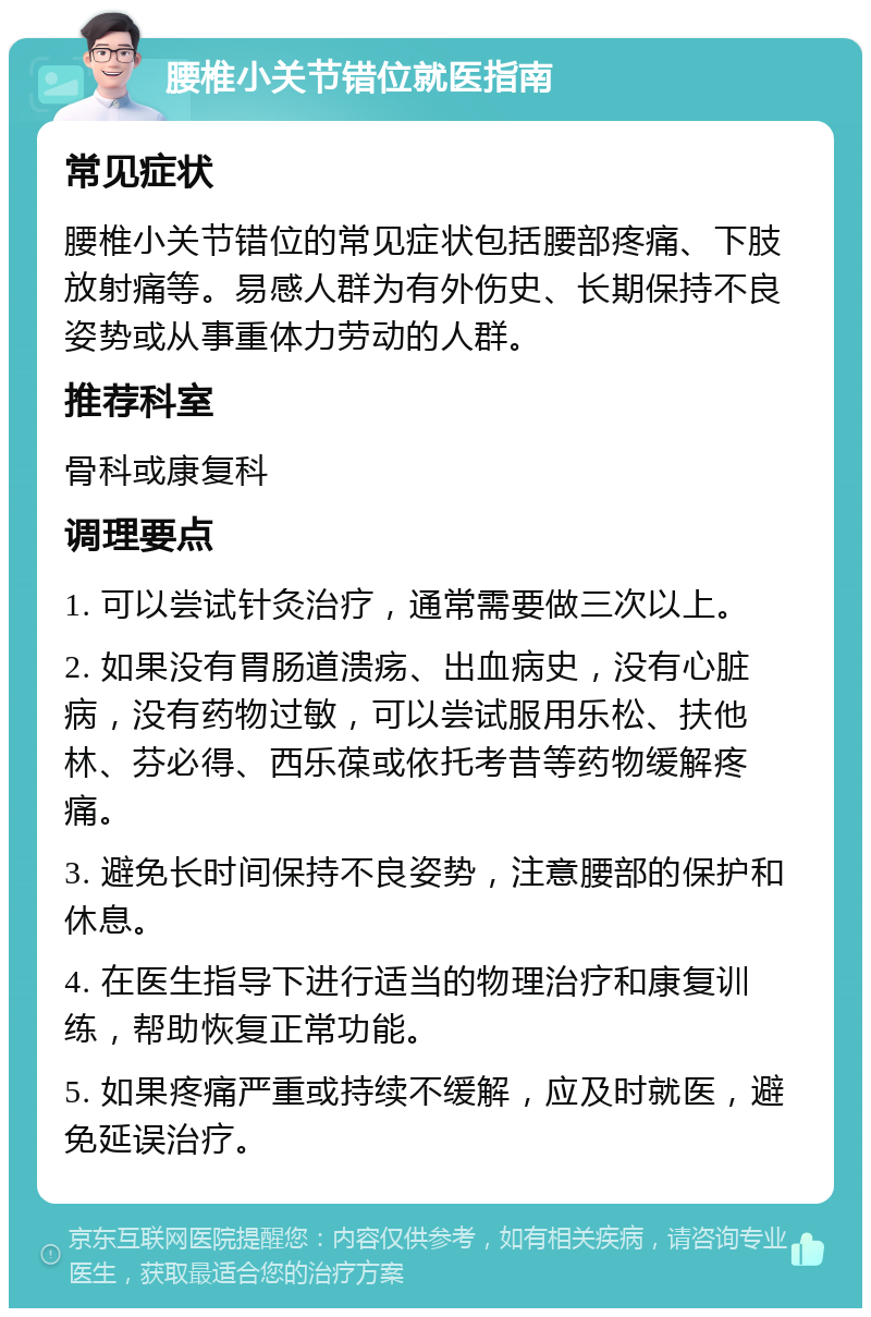 腰椎小关节错位就医指南 常见症状 腰椎小关节错位的常见症状包括腰部疼痛、下肢放射痛等。易感人群为有外伤史、长期保持不良姿势或从事重体力劳动的人群。 推荐科室 骨科或康复科 调理要点 1. 可以尝试针灸治疗，通常需要做三次以上。 2. 如果没有胃肠道溃疡、出血病史，没有心脏病，没有药物过敏，可以尝试服用乐松、扶他林、芬必得、西乐葆或依托考昔等药物缓解疼痛。 3. 避免长时间保持不良姿势，注意腰部的保护和休息。 4. 在医生指导下进行适当的物理治疗和康复训练，帮助恢复正常功能。 5. 如果疼痛严重或持续不缓解，应及时就医，避免延误治疗。